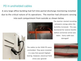 A very large office building had full time partial discharge monitoring installed
due to the critical nature of its operations. The monitor had ultrasonic sensing
into each compartment from outside as shown below.
The cables to the 33VK PTs were
unshielded. They were installed
in a way that passed Highpot
testing. However, electrical field
stress was ignored
The monitor started recording
ultrasonic energy when the
humidity increased. This was
monitored for several months
before corrective action was
taken. Every cable was
damaged!
PD in unshielded cables
 