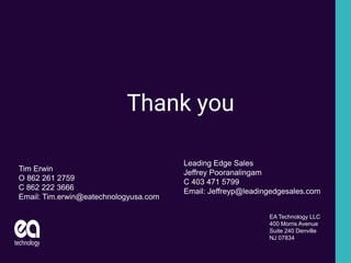Thank you
EA Technology LLC
400 Morris Avenue
Suite 240 Denville
NJ 07834
Tim Erwin
O 862 261 2759
C 862 222 3666
Email: Tim.erwin@eatechnologyusa.com
Leading Edge Sales
Jeffrey Pooranalingam
C 403 471 5799
Email: Jeffreyp@leadingedgesales.com
 