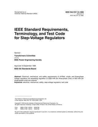 Recognized as an                                                                            IEEE Std C57.15-1999
American National Standard (ANSI)                                                                             (Revision of
                                                                                                    IEEE Std C57.15-1986)




IEEE Standard Requirements,
Terminology, and Test Code
for Step-Voltage Regulators


Sponsor
Transformers Committee
of the
IEEE Power Engineering Society


Approved 16 September 1999
IEEE-SA Standards Board



Abstract: Electrical, mechanical, and safety requirements of oil-ﬁlled, single- and three-phase
voltage regulators not exceeding regulation of 2500 kVA (for three-phase units) or 833 kVA (for
single-phase units) are covered.
Keywords: electrical, mechanical, safety, step-voltage regulators, test code




The Institute of Electrical and Electronics Engineers, Inc.
3 Park Avenue, New York, NY 10016-5997, USA

Copyright © 2000 by the Institute of Electrical and Electronics Engineers, Inc.
All rights reserved. Published 13 April 2000. Printed in the United States of America.

Print:    ISBN 0-7381-1833-8       SH94799
PDF:      ISBN 0-7381-1834-6       SS94799

No part of this publication may be reproduced in any form, in an electronic retrieval system or otherwise, without the prior
written permission of the publisher.
 
