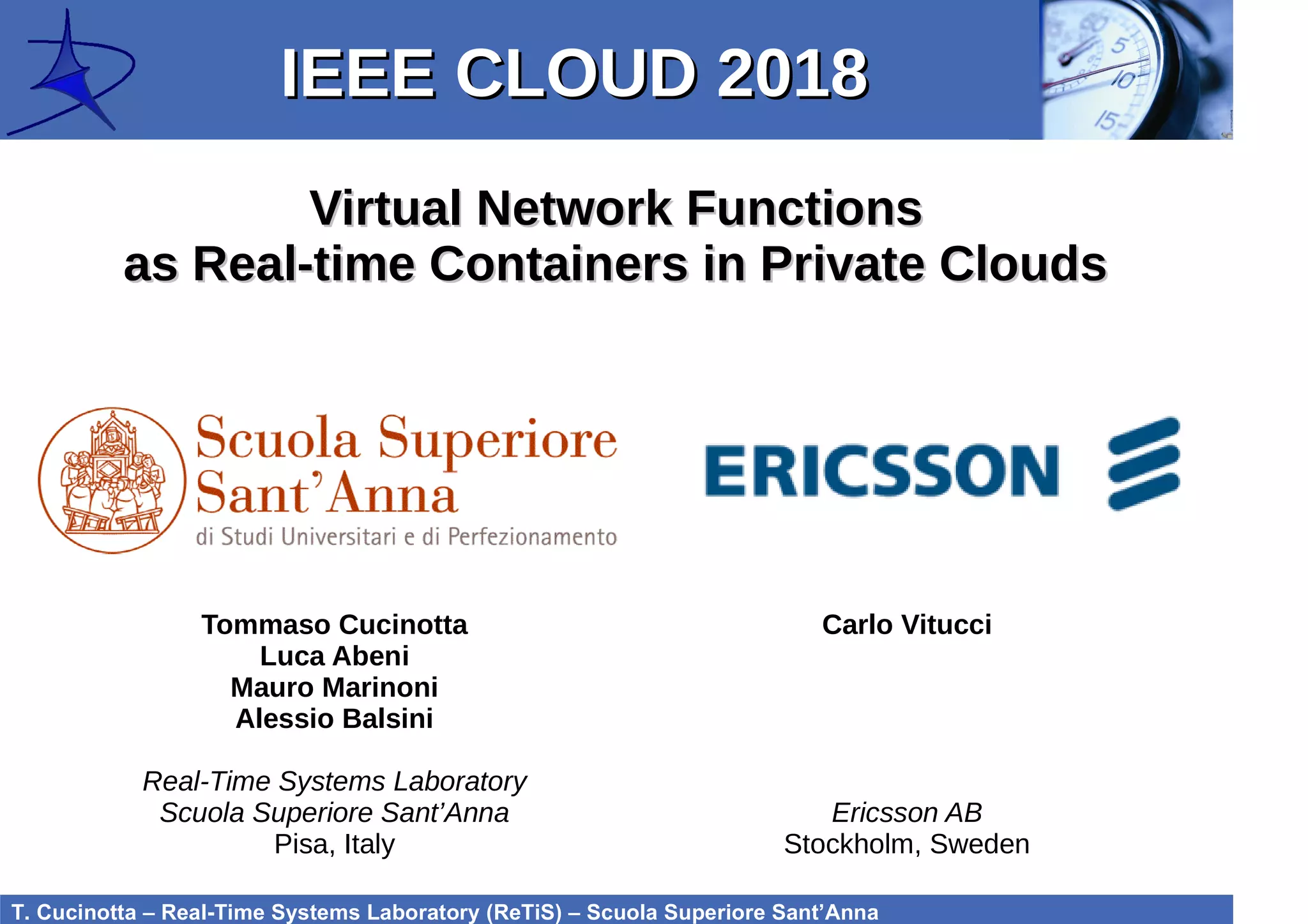 T. Cucinotta – Real-Time Systems Laboratory (ReTiS) – Scuola Superiore Sant’Anna
Virtual Network FunctionsVirtual Network Functions
as Real-time Containers in Private Cloudsas Real-time Containers in Private Clouds
IEEE CLOUD 2018IEEE CLOUD 2018
Tommaso Cucinotta
Luca Abeni
Mauro Marinoni
Alessio Balsini
Real-Time Systems Laboratory
Scuola Superiore Sant’Anna
Pisa, Italy
Carlo Vitucci
Ericsson AB
Stockholm, Sweden
 