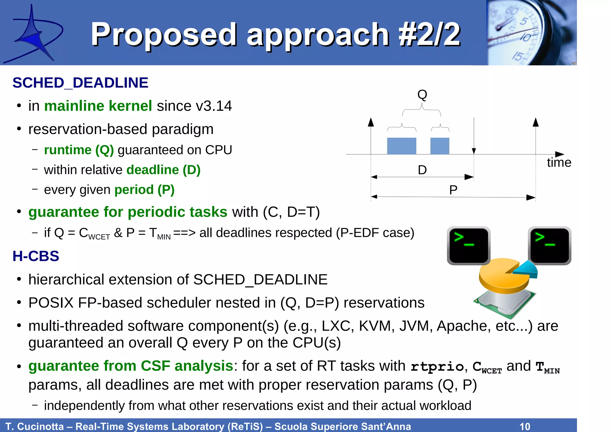 T. Cucinotta – Real-Time Systems Laboratory (ReTiS) – Scuola Superiore Sant’Anna 10
Proposed approach #2/2Proposed approach #2/2
SCHED_DEADLINE
●
in mainline kernel since v3.14
●
reservation-based paradigm
– runtime (Q) guaranteed on CPU
– within relative deadline (D)
– every given period (P)
●
guarantee for periodic tasks with (C, D=T)
– if Q = CWCET & P = TMIN ==> all deadlines respected (P-EDF case)
H-CBS
●
hierarchical extension of SCHED_DEADLINE
●
POSIX FP-based scheduler nested in (Q, D=P) reservations
●
multi-threaded software component(s) (e.g., LXC, KVM, JVM, Apache, etc...) are
guaranteed an overall Q every P on the CPU(s)
● guarantee from CSF analysis: for a set of RT tasks with rtprio, CWCET and TMIN
params, all deadlines are met with proper reservation params (Q, P)
– independently from what other reservations exist and their actual workload
D
P
Q
time
 