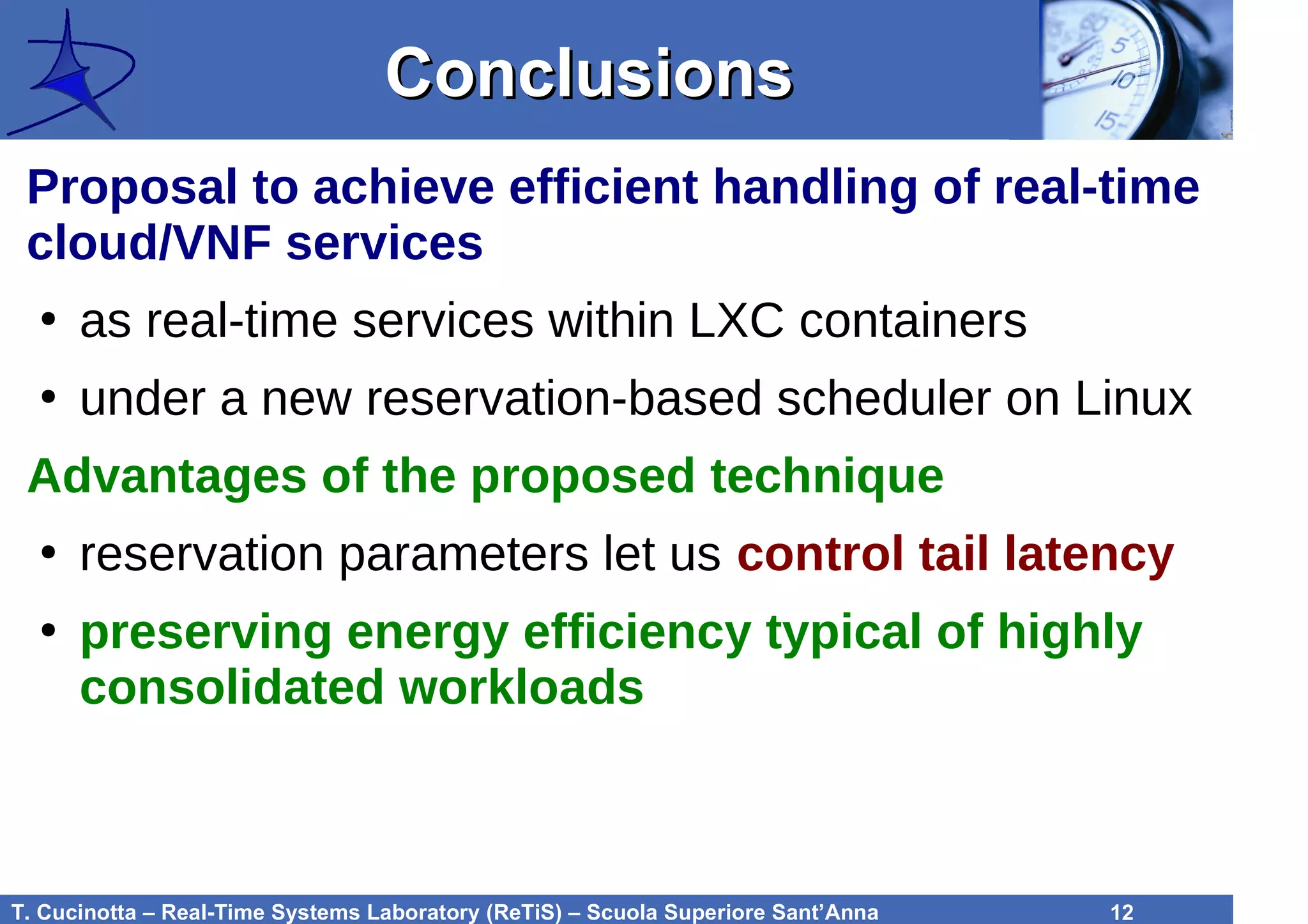 T. Cucinotta – Real-Time Systems Laboratory (ReTiS) – Scuola Superiore Sant’Anna 12
ConclusionsConclusions
Proposal to achieve efficient handling of real-time
cloud/VNF services
●
as real-time services within LXC containers
●
under a new reservation-based scheduler on Linux
Advantages of the proposed technique
●
reservation parameters let us control tail latency
●
preserving energy efficiency typical of highly
consolidated workloads
 