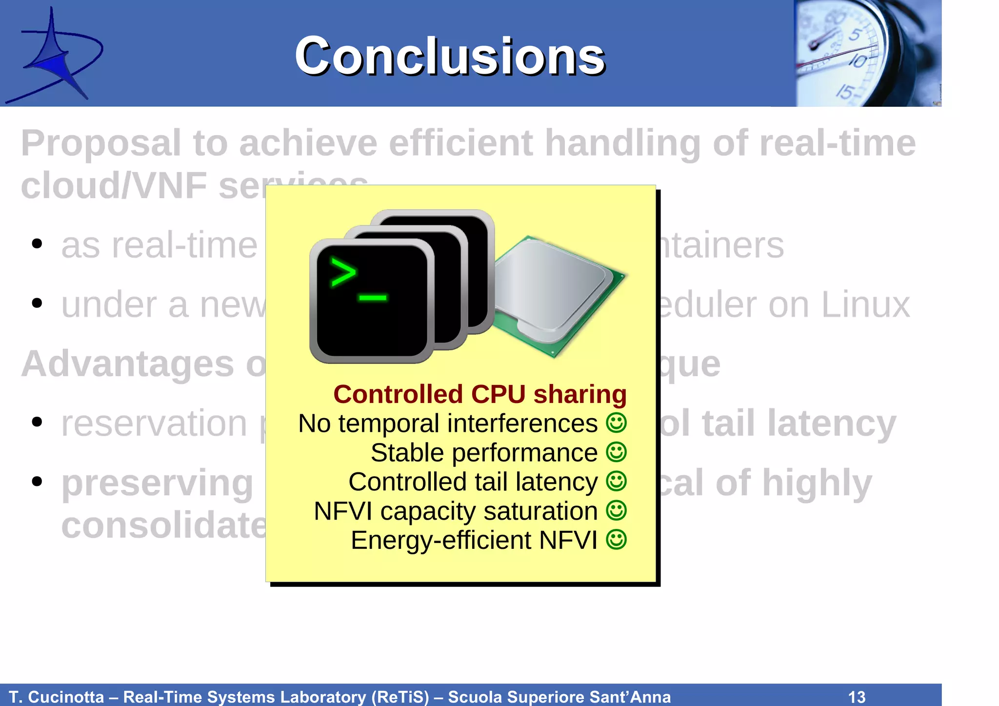 T. Cucinotta – Real-Time Systems Laboratory (ReTiS) – Scuola Superiore Sant’Anna 13
ConclusionsConclusions
Proposal to achieve efficient handling of real-time
cloud/VNF services
●
as real-time services within LXC containers
●
under a new reservation-based scheduler on Linux
Advantages of the proposed technique
●
reservation parameters let us control tail latency
●
preserving energy efficiency typical of highly
consolidated workloads
Controlled CPU sharing
No temporal interferences ☺
Stable performance ☺
Controlled tail latency ☺
NFVI capacity saturation ☺
Energy-efficient NFVI ☺
 