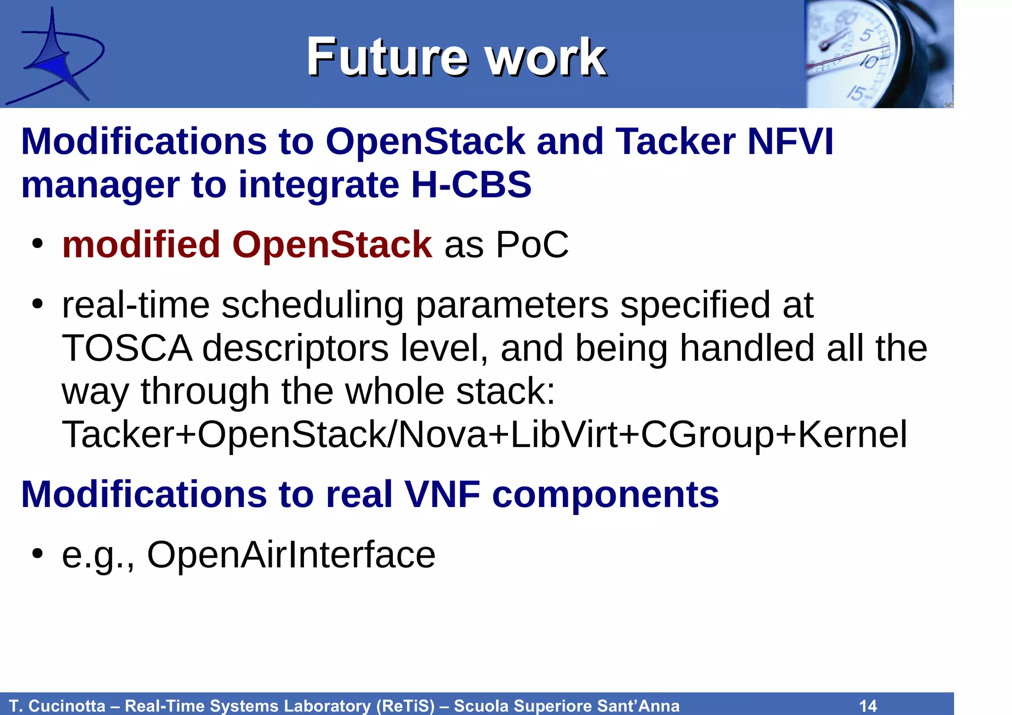T. Cucinotta – Real-Time Systems Laboratory (ReTiS) – Scuola Superiore Sant’Anna 14
Future workFuture work
Modifications to OpenStack and Tacker NFVI
manager to integrate H-CBS
●
modified OpenStack as PoC
●
real-time scheduling parameters specified at
TOSCA descriptors level, and being handled all the
way through the whole stack:
Tacker+OpenStack/Nova+LibVirt+CGroup+Kernel
Modifications to real VNF components
●
e.g., OpenAirInterface
 