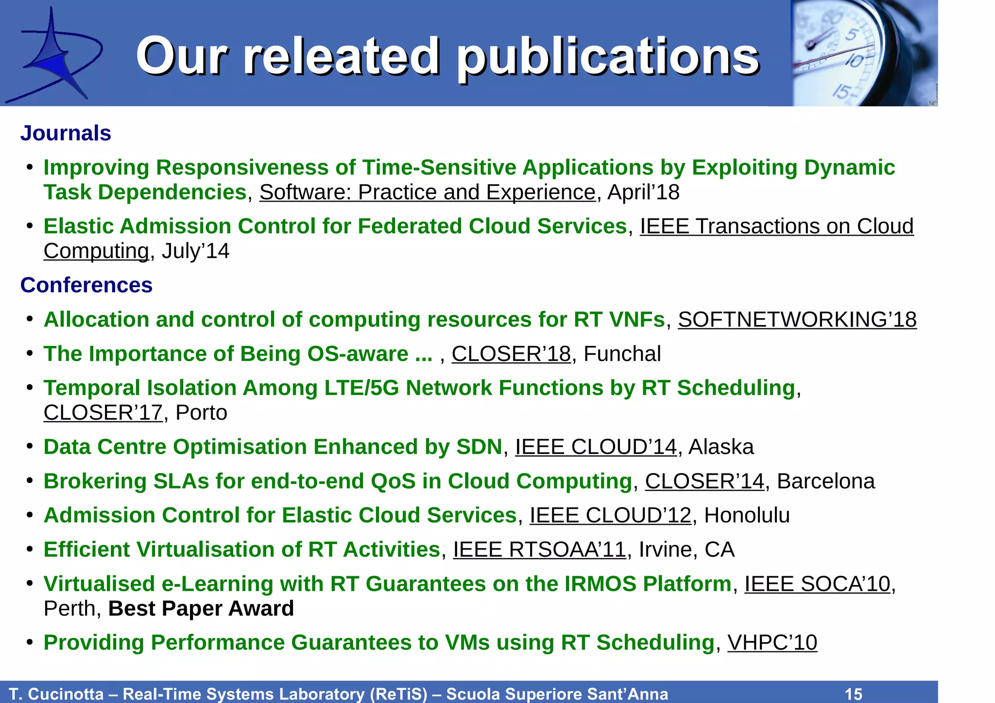 T. Cucinotta – Real-Time Systems Laboratory (ReTiS) – Scuola Superiore Sant’Anna 15
Our releated publicationsOur releated publications
Journals
●
Improving Responsiveness of Time-Sensitive Applications by Exploiting Dynamic
Task Dependencies, Software: Practice and Experience, April’18
●
Elastic Admission Control for Federated Cloud Services, IEEE Transactions on Cloud
Computing, July’14
Conferences
●
Allocation and control of computing resources for RT VNFs, SOFTNETWORKING’18
●
The Importance of Being OS-aware ... , CLOSER’18, Funchal
●
Temporal Isolation Among LTE/5G Network Functions by RT Scheduling,
CLOSER’17, Porto
●
Data Centre Optimisation Enhanced by SDN, IEEE CLOUD’14, Alaska
●
Brokering SLAs for end-to-end QoS in Cloud Computing, CLOSER’14, Barcelona
●
Admission Control for Elastic Cloud Services, IEEE CLOUD’12, Honolulu
●
Efficient Virtualisation of RT Activities, IEEE RTSOAA’11, Irvine, CA
●
Virtualised e-Learning with RT Guarantees on the IRMOS Platform, IEEE SOCA’10,
Perth, Best Paper Award
●
Providing Performance Guarantees to VMs using RT Scheduling, VHPC’10
 
