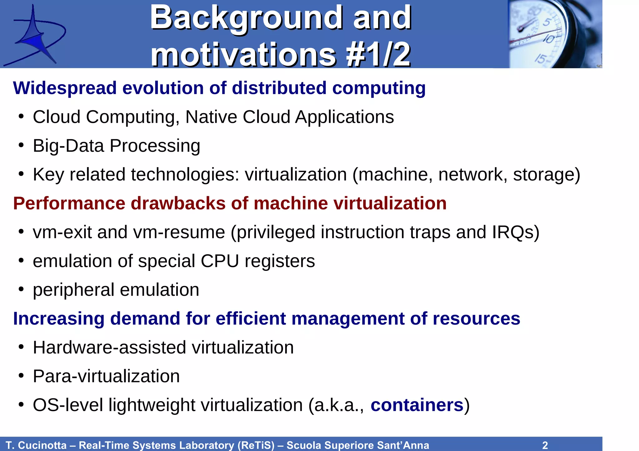 T. Cucinotta – Real-Time Systems Laboratory (ReTiS) – Scuola Superiore Sant’Anna 2
Background andBackground and
motivations #1/2motivations #1/2
Widespread evolution of distributed computing
●
Cloud Computing, Native Cloud Applications
●
Big-Data Processing
●
Key related technologies: virtualization (machine, network, storage)
Performance drawbacks of machine virtualization
●
vm-exit and vm-resume (privileged instruction traps and IRQs)
●
emulation of special CPU registers
●
peripheral emulation
Increasing demand for efficient management of resources
●
Hardware-assisted virtualization
●
Para-virtualization
●
OS-level lightweight virtualization (a.k.a., containers)
 