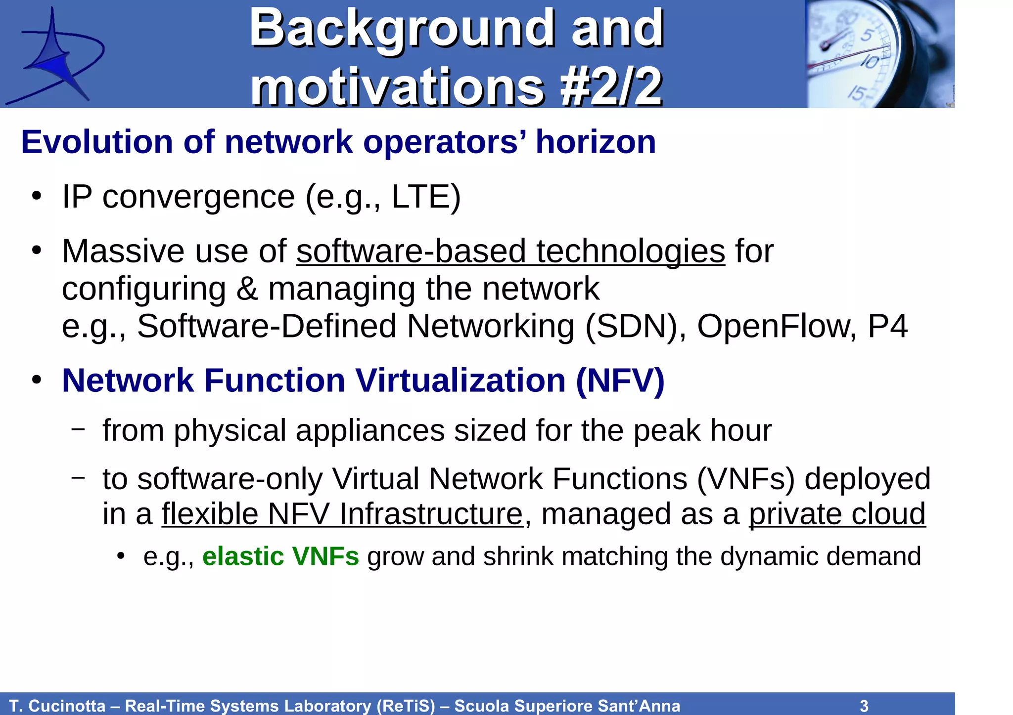 T. Cucinotta – Real-Time Systems Laboratory (ReTiS) – Scuola Superiore Sant’Anna 3
Background andBackground and
motivations #2/2motivations #2/2
Evolution of network operators’ horizon
●
IP convergence (e.g., LTE)
●
Massive use of software-based technologies for
configuring & managing the network
e.g., Software-Defined Networking (SDN), OpenFlow, P4
●
Network Function Virtualization (NFV)
– from physical appliances sized for the peak hour
– to software-only Virtual Network Functions (VNFs) deployed
in a flexible NFV Infrastructure, managed as a private cloud
●
e.g., elastic VNFs grow and shrink matching the dynamic demand
 