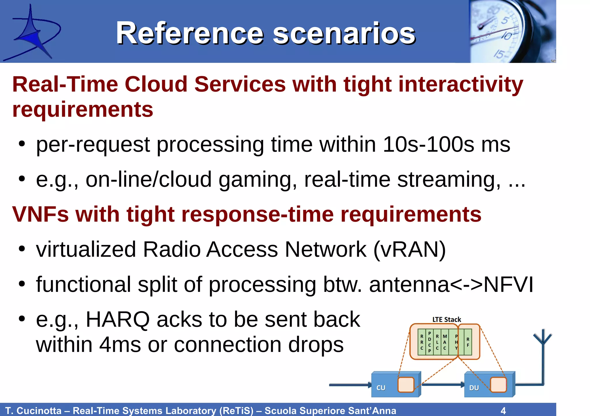T. Cucinotta – Real-Time Systems Laboratory (ReTiS) – Scuola Superiore Sant’Anna 4
Reference scenariosReference scenarios
Real-Time Cloud Services with tight interactivity
requirements
●
per-request processing time within 10s-100s ms
●
e.g., on-line/cloud gaming, real-time streaming, ...
VNFs with tight response-time requirements
●
virtualized Radio Access Network (vRAN)
●
functional split of processing btw. antenna<->NFVI
●
e.g., HARQ acks to be sent back
within 4ms or connection drops
 