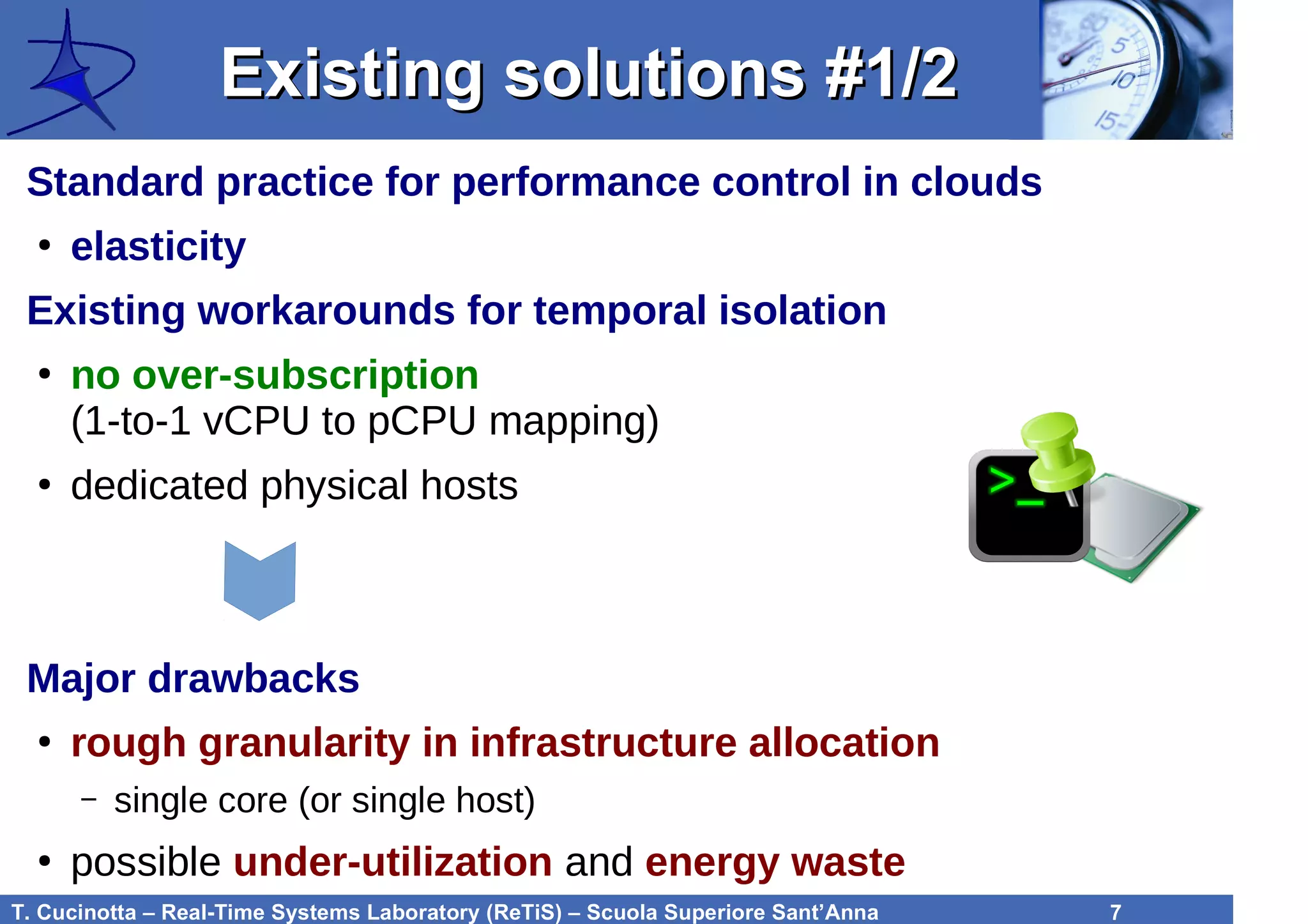 T. Cucinotta – Real-Time Systems Laboratory (ReTiS) – Scuola Superiore Sant’Anna 7
Existing solutions #1/2Existing solutions #1/2
Standard practice for performance control in clouds
●
elasticity
Existing workarounds for temporal isolation
●
no over-subscription
(1-to-1 vCPU to pCPU mapping)
●
dedicated physical hosts
Major drawbacks
●
rough granularity in infrastructure allocation
– single core (or single host)
●
possible under-utilization and energy waste
 