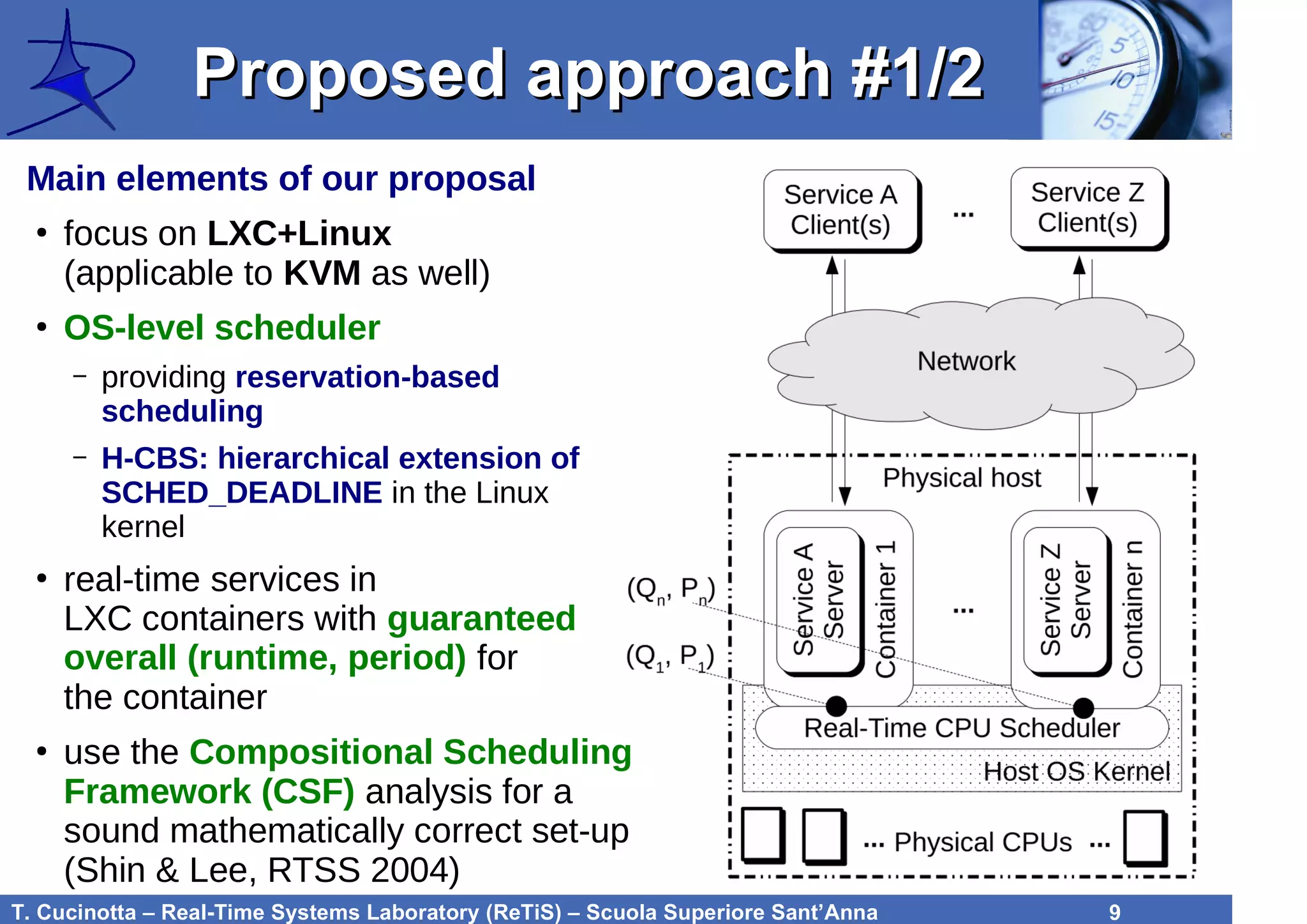 T. Cucinotta – Real-Time Systems Laboratory (ReTiS) – Scuola Superiore Sant’Anna 9
Proposed approach #1/2Proposed approach #1/2
Main elements of our proposal
●
focus on LXC+Linux
(applicable to KVM as well)
●
OS-level scheduler
– providing reservation-based
scheduling
– H-CBS: hierarchical extension of
SCHED_DEADLINE in the Linux
kernel
●
real-time services in
LXC containers with guaranteed
overall (runtime, period) for
the container
●
use the Compositional Scheduling
Framework (CSF) analysis for a
sound mathematically correct set-up
(Shin & Lee, RTSS 2004)
 