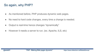 So again, why PHP?
● As mentioned before, PHP produces dynamic web pages.
● No need to hard code changes, every time a change is needed.
● Output is real-time hence changes “dynamically”
● However it needs a server to run. (ex. Apache, ILS, etc)
@abdz91 “PHP - Making Web pages dynamic” https://www.slideshare.net/RababGomaa/
 
