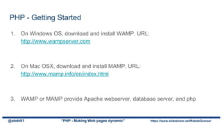 1. On Windows OS, download and install WAMP. URL:
http://www.wampserver.com
2. On Mac OSX, download and install MAMP. URL:
http://www.mamp.info/en/index.html
3. WAMP or MAMP provide Apache webserver, database server, and php
PHP - Getting Started
@abdz91 “PHP - Making Web pages dynamic” https://www.slideshare.net/RababGomaa/
 