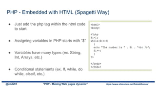 PHP - Embedded with HTML (Spagetti Way)
@abdz91 “PHP - Making Web pages dynamic” https://www.slideshare.net/RababGomaa/
● Just add the php tag within the html code
to start.
● Assigning variables in PHP starts with “$”
● Variables have many types (ex. String,
Int, Arrays, etc.)
● Conditional statements (ex. If, while, do
while, elseif, etc.)
 