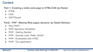 Content
Part 1: Creating a static web page in HTML/CSS by Rabab
● HTML
● CSS
● WET/Graph
Part2 : PHP - Making Web pages dynamic by Abdel Rahman
● Why PHP?
● PHP Operation Simplified
● PHP - Getting Started
● PHP - Sample code “Hello, World”
● PHP - Embedded with HTML
● PHP - Our application
@RubysDo “Creating a Static Web Page in HTML/CSS” https://www.slideshare.net/RababGomaa/
 