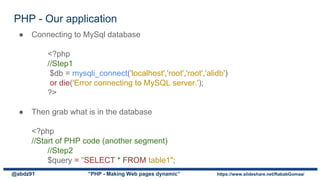 PHP - Our application
@abdz91 “PHP - Making Web pages dynamic” https://www.slideshare.net/RababGomaa/
● Connecting to MySql database
<?php
//Step1
$db = mysqli_connect('localhost','root','root','alidb')
or die('Error connecting to MySQL server.');
?>
● Then grab what is in the database
<?php
//Start of PHP code (another segment)
//Step2
$query = "SELECT * FROM table1";
 