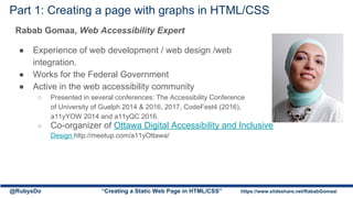Part 1: Creating a page with graphs in HTML/CSS
Rabab Gomaa, Web Accessibility Expert
● Experience of web development / web design /web
integration.
● Works for the Federal Government
● Active in the web accessibility community
○ Presented in several conferences: The Accessibility Conference
of University of Guelph 2014 & 2016, 2017, CodeFest4 (2016),
a11yYOW 2014 and a11yQC 2016.
○ Co-organizer of Ottawa Digital Accessibility and Inclusive
Design http://meetup.com/a11yOttawa/
@RubysDo “Creating a Static Web Page in HTML/CSS” https://www.slideshare.net/RababGomaa/
 