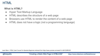 HTML
What is HTML?
● Hyper Text Markup Language
● HTML describes the structure of a web page
● Browsers use HTML to render the content of a web page
● HTML does not have a logic (not a programming language)
@RubysDo “Creating a Static Web Page in HTML/CSS” https://www.slideshare.net/RababGomaa/
Learn More - HTML Crash Course For Absolute Beginners retrieved from https://www.youtube.com/watch?v=UB1O30fR-EE
 