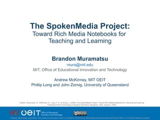 The SpokenMedia Project: Toward Rich Media Notebooks for  Teaching and Learning Brandon Muramatsu [email_address] MIT, Office of Educational Innovation and Technology Andrew McKinney, MIT OEIT Phillip Long and John Zornig, University of Queensland Citation: Muramatsu, B., McKinney, A., Long, P. D., & Zornig, J. (2009). The SpokenMedia Project: Toward Rich Media Notebooks for Teaching and Learning. Presented to the IEEE Computer Soceity: Bangalore, India, August 6, 2009. Unless otherwise specified, this work is licensed under a Creative Commons Attribution-Noncommercial-Share Alike 3.0 United States License 