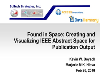 SciTech Strategies, Inc.




        Found in Space: Creating and
   Visualizing IEEE Abstract Space for
                    Publication Output
                             Kevin W. Boyack
                           Marjorie M.K. Hlava
                                  Feb 26, 2010
 