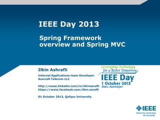 IEEE Day 2013
Ilkin Ashrafli
Internal Applications team Developer
Azercell Telecom LLC
http://www.linkedin.com/in/ilkinesrefli
https://www.facebook.com/ilkin.esrefli
01 October 2013, Qafqaz University
Spring Framework
overview and Spring MVC
 