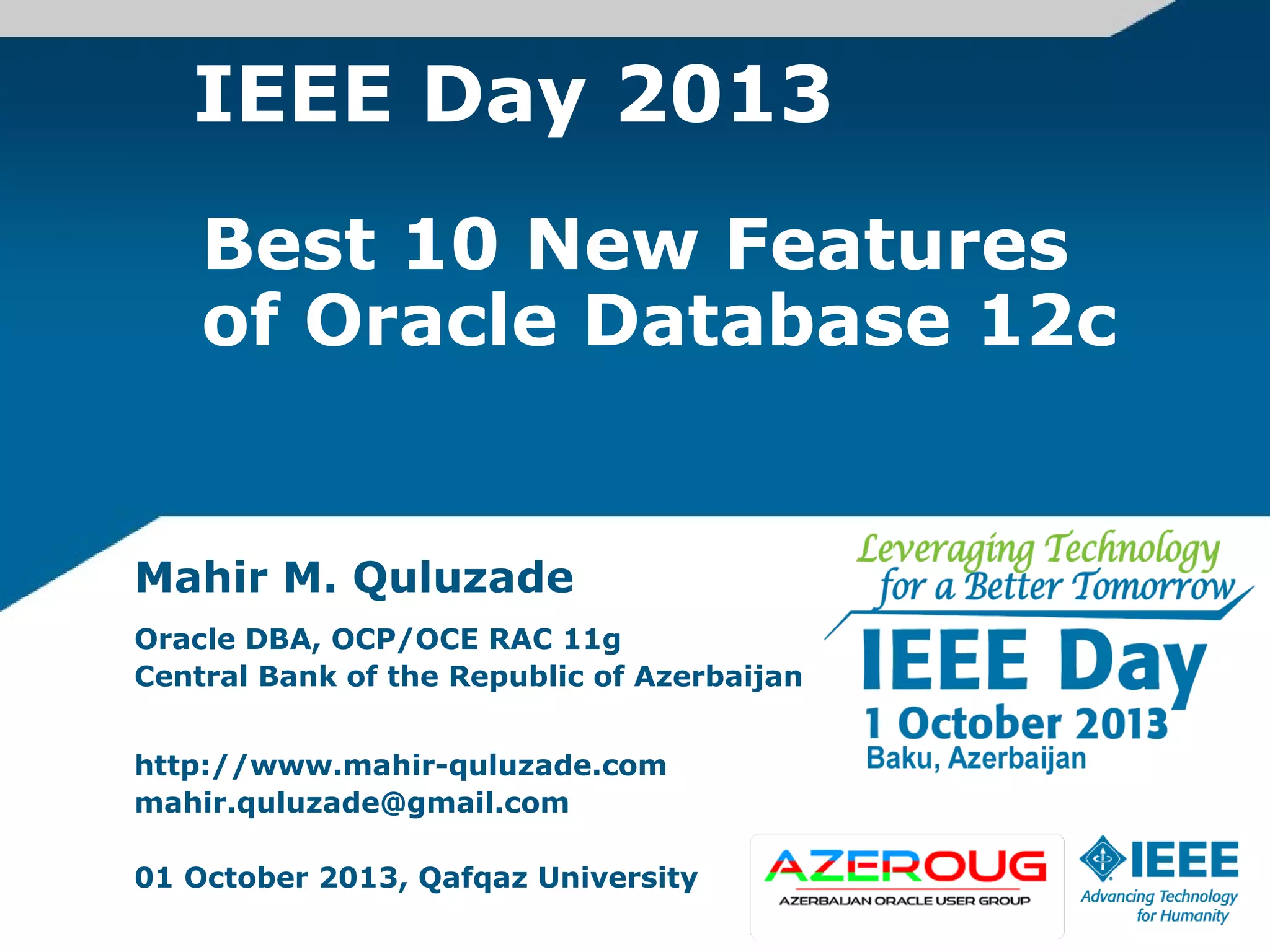 IEEE Day 2013
Mahir M. Quluzade
Oracle DBA, OCP/OCE RAC 11g
Central Bank of the Republic of Azerbaijan
http://www.mahir-quluzade.com
mahir.quluzade@gmail.com
01 October 2013, Qafqaz University
Best 10 New Features
of Oracle Database 12c
 
