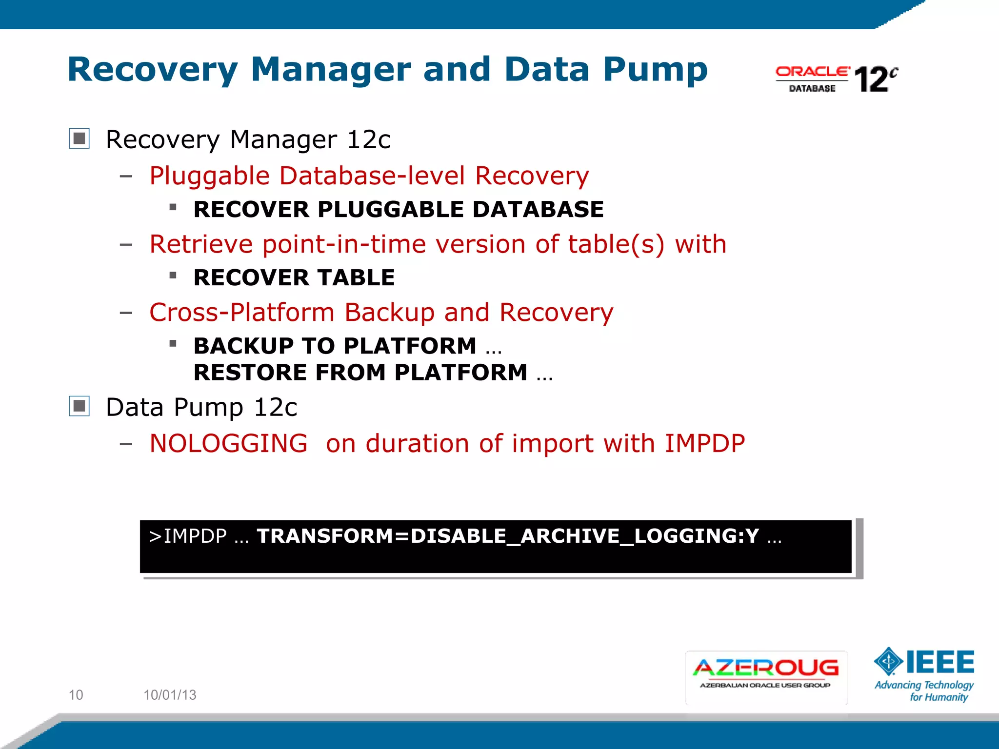 Recovery Manager and Data Pump
Recovery Manager 12c
– Pluggable Database-level Recovery
 RECOVER PLUGGABLE DATABASE
– Retrieve point-in-time version of table(s) with
 RECOVER TABLE
– Cross-Platform Backup and Recovery
 BACKUP TO PLATFORM …
RESTORE FROM PLATFORM …
Data Pump 12c
– NOLOGGING on duration of import with IMPDP
10/01/1310
>IMPDP … TRANSFORM=DISABLE_ARCHIVE_LOGGING:Y …>IMPDP … TRANSFORM=DISABLE_ARCHIVE_LOGGING:Y …
 