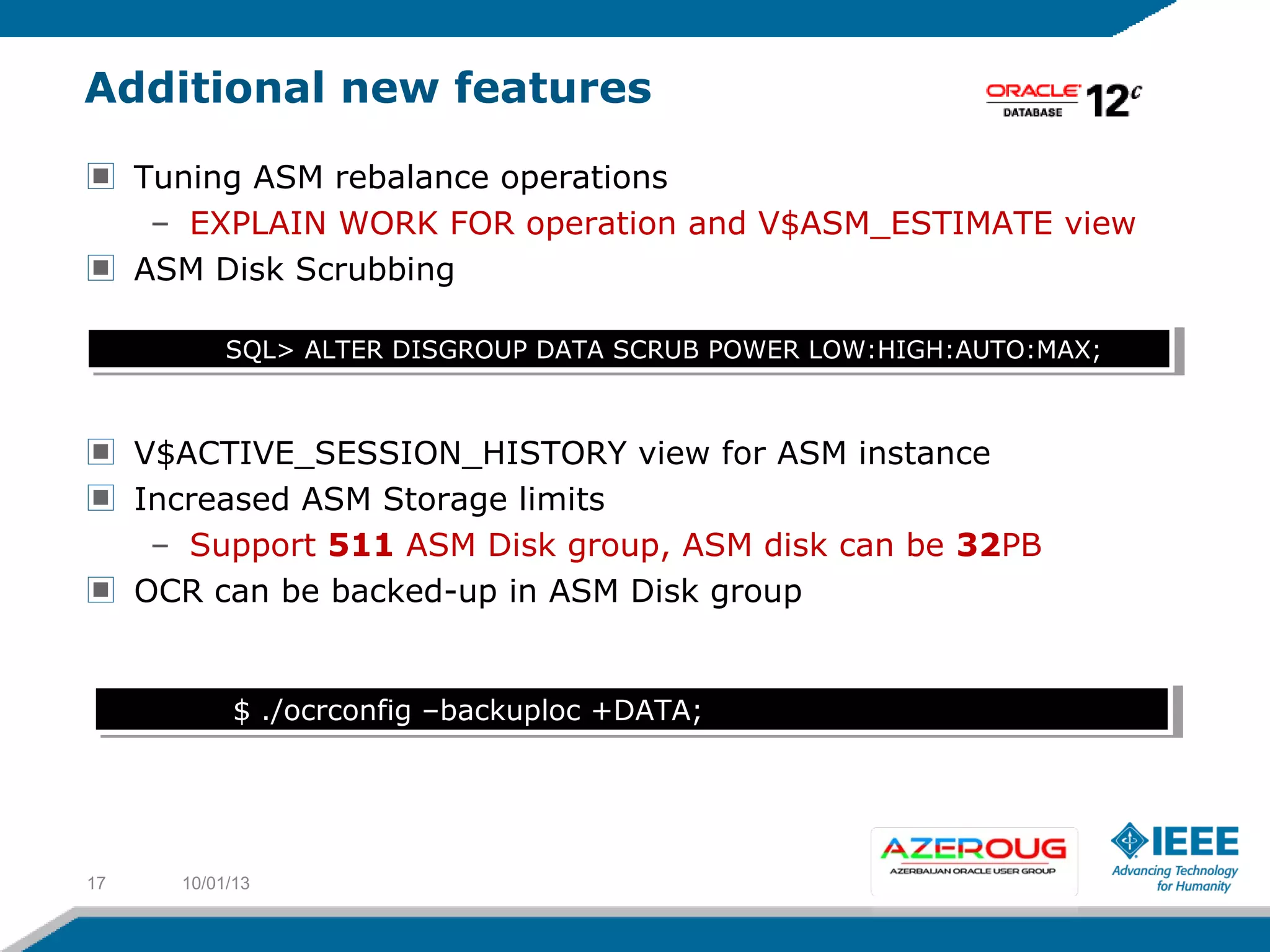 Additional new features
Tuning ASM rebalance operations
– EXPLAIN WORK FOR operation and V$ASM_ESTIMATE view
ASM Disk Scrubbing
V$ACTIVE_SESSION_HISTORY view for ASM instance
Increased ASM Storage limits
– Support 511 ASM Disk group, ASM disk can be 32PB
OCR can be backed-up in ASM Disk group
10/01/1317
SQL> ALTER DISGROUP DATA SCRUB POWER LOW:HIGH:AUTO:MAX;SQL> ALTER DISGROUP DATA SCRUB POWER LOW:HIGH:AUTO:MAX;
$ ./ocrconfig –backuploc +DATA;$ ./ocrconfig –backuploc +DATA;
 
