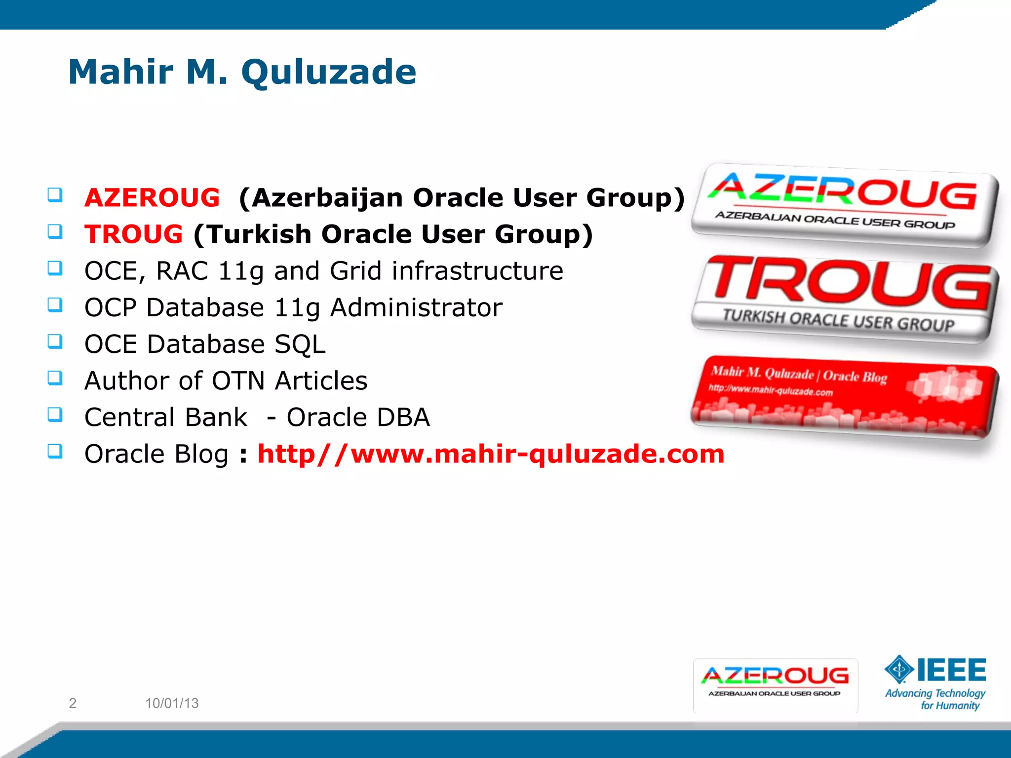 Mahir M. Quluzade
 AZEROUG (Azerbaijan Oracle User Group)
 TROUG (Turkish Oracle User Group)
 OCE, RAC 11g and Grid infrastructure
 OCP Database 11g Administrator
 OCE Database SQL
 Author of OTN Articles
 Central Bank - Oracle DBA
 Oracle Blog : http//www.mahir-quluzade.com
10/01/132
 