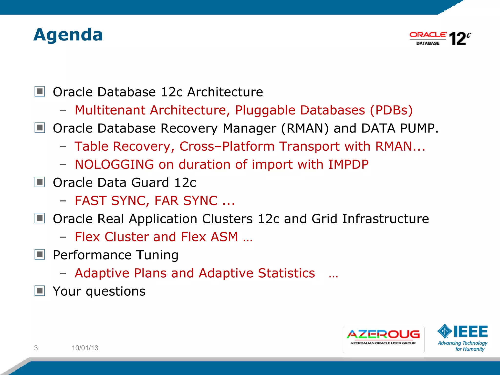Agenda
Oracle Database 12c Architecture
– Multitenant Architecture, Pluggable Databases (PDBs)
Oracle Database Recovery Manager (RMAN) and DATA PUMP.
– Table Recovery, Cross–Platform Transport with RMAN...
– NOLOGGING on duration of import with IMPDP
Oracle Data Guard 12c
– FAST SYNC, FAR SYNC ...
Oracle Real Application Clusters 12c and Grid Infrastructure
– Flex Cluster and Flex ASM …
Performance Tuning
– Adaptive Plans and Adaptive Statistics …
Your questions
10/01/133
 