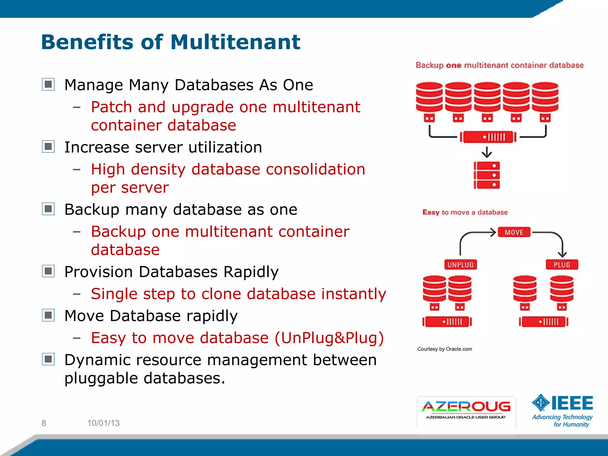 Benefits of Multitenant
Manage Many Databases As One
– Patch and upgrade one multitenant
container database
Increase server utilization
– High density database consolidation
per server
Backup many database as one
– Backup one multitenant container
database
Provision Databases Rapidly
– Single step to clone database instantly
Move Database rapidly
– Easy to move database (UnPlug&Plug)
Dynamic resource management between
pluggable databases.
10/01/138
Courtesy by Oracle.com
 