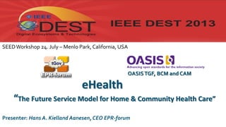 eHealth
“The Future Service Model for Home & Community Health Care”
© Copyright EPR-forum, 2013
Presenter: Hans A. Kielland Aanesen, CEO EPR-forum
OASISTGF, BCM and CAM
SEEDWorkshop 24. July – Menlo Park, California, USA
 