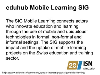 eduhub Mobile Learning SIG
The SIG Mobile Learning connects actors
who innovate education and learning
through the use of mobile and ubiquitous
technologies in formal, non-formal and
informal settings. The SIG supports the
impact and the uptake of mobile learning
projects on the Swiss education and training
sector.
h"ps://www.eduhub.ch/community/special-­‐interest-­‐groups-­‐sig/mobile-­‐learning/	
  
 