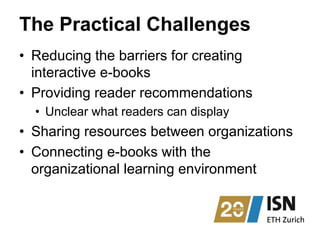 The Practical Challenges
•  Reducing the barriers for creating
interactive e-books
•  Providing reader recommendations
•  Unclear what readers can display
•  Sharing resources between organizations
•  Connecting e-books with the
organizational learning environment
 