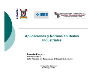 Aplicaciones y Normas en Redes
          Industriales


 Ernesto Pinto L.
 Miembro IEEE,
 Jefe Técnico en Tecnología Integral S.A. (AIE)


              19 de Julio de 2012
                Santiago, Chile
 