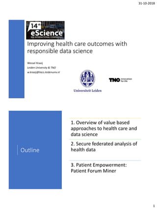 31-10-2018
1
Improving health care outcomes with
responsible data science
Wessel Kraaij
Leiden University & TNO
w.kraaij@liacs.leidenuniv.nl
Outline
1. Overview of value based
approaches to health care and
data science
2. Secure federated analysis of
health data
3. Patient Empowerment:
Patient Forum Miner
 