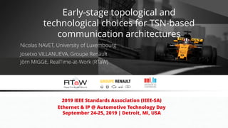 Nicolas NAVET, University of Luxembourg
2019 IEEE Standards Association (IEEE-SA)
Ethernet & IP @ Automotive Technology Day
September 24-25, 2019 | Detroit, Mi, USA
Josetxo VILLANUEVA, Groupe Renault
Jörn MIGGE, RealTime-at-Work (RTaW)
Early-stage topological and
technological choices for TSN-based
communication architectures
 