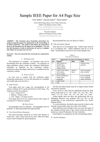 Sample IEEE Paper for A4 Page Size
First Author#1
, Second Author*2
, Third Author#3
#
First-Third Department, First-Third University
Address Including Country Name
1first.author@first-third.edu
3third.author@first-third.edu
*
Second Company
Address Including Country Name
2second.author@second.com
Abstract— This document gives formatting instructions for
authors preparing papers for publication in the Proceedings of
an IEEE conference. The authors must follow the instructions
given in the document for the papers to be published. You can
use this document as both an instruction set and as a template
into which you can type your own text.
Keywords— Put your keywords here, keywords are separated by
comma.
I. INTRODUCTION
This document is a template. An electronic copy can be
downloaded from the conference website. For questions on
paper guidelines, please contact the conference publications
committee as indicated on the conference website.
Information about final paper submission is available from the
conference website.
II. PAGE LAYOUT
An easy way to comply with the conference paper
formatting requirements is to use this document as a template
and simply type your text into it.
A. Page Layout
Your paper must use a page size corresponding to A4
which is 210mm (8.27") wide and 297mm (11.69") long. The
margins must be set as follows:
• Top = 19mm (0.75")
• Bottom = 43mm (1.69")
• Left = Right = 14.32mm (0.56")
Your paper must be in two column format with a space of
4.22mm (0.17") between columns.
III. PAGE STYLE
All paragraphs must be indented. All paragraphs must be
justified, i.e. both left-justified and right-justified.
A. Text Font of Entire Document
The entire document should be in Times New Roman or
Times font. Type 3 fonts must not be used. Other font types
may be used if needed for special purposes.
Recommended font sizes are shown in Table 1.
B. Title and Author Details
Title must be in 24 pt Regular font. Author name must be
in 11 pt Regular font. Author affiliation must be in 10 pt
Italic. Email address must be in 9 pt Courier Regular font.
TABLE I
FONT SIZES FOR PAPERS
Font
Size
Appearance (in Time New Roman or Times)
Regular Bold Italic
8 table caption (in
Small Caps),
figure caption,
reference item
reference item
(partial)
9 author email address
(in Courier),
cell in a table
abstract
body
abstract heading
(also in Bold)
10 level-1 heading (in
Small Caps),
paragraph
level-2 heading,
level-3 heading,
author affiliation
11 author name
24 title
All title and author details must be in single-column format
and must be centered.
Every word in a title must be capitalized except for short
minor words such as “a”, “an”, “and”, “as”, “at”, “by”, “for”,
“from”, “if”, “in”, “into”, “on”, “or”, “of”, “the”, “to”, “with”.
Author details must not show any professional title (e.g.
Managing Director), any academic title (e.g. Dr.) or any
membership of any professional organization (e.g. Senior
Member IEEE).
To avoid confusion, the family name must be written as the
last part of each author name (e.g. John A.K. Smith).
Each affiliation must include, at the very least, the name of
the company and the name of the country where the author is
based (e.g. Causal Productions Pty Ltd, Australia).
Email address is compulsory for the corresponding author.
C. Section Headings
 
