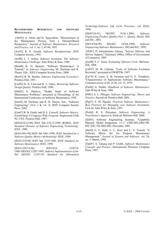 Technology-Software Life Cycle Processes, vol. IEEE,
RECOMMENDED        REFERENCES       FOR      SOFTWARE        1996.
MAINTENANCE                                                  [ISO9126-01]     ISO/IEC     9126-1:2001,     Software
 [Abr93] A. Abran and H. Nguyenkim, "Measurement of          Engineering-Product Quality-Part 1: Quality Model: ISO
the Maintenance Process from a Demand-Based                  and IEC, 2001.
Perspective," Journal of Software Maintenance: Research      [ISO14764-99]     ISO/IEC     14764-1999,      Software
and Practice, vol. 5, iss. 2, 63-90, 1993                    Engineering-Software Maintenance: ISO and IEC, 1999.
[Arn93] R. S. Arnold, Software Reengineering: IEEE            [ITI01] IT Infrastructure Library, "Service Delivery and
Computer Society, 1993.                                      Service Support," Stationary Office, Office of Government
[Art98] L. J. Arthur, Software Evolution: The Software       of Commerce, 2001
Maintenance Challenge: John Wiley & Sons, 1988.              [Jon98] T. C. Jones, Estimating Software Costs: McGraw-
[Ben00] K. H. Bennett, "Software Maintenance: A              Hill, 1998.
Tutorial," in Software Engineering, M. Dorfman and R.        [Leh97] M. M. Lehman, "Laws of Software Evolution
Thayer, Eds.: IEEE Computer Society Press, 2000.             Revisited," presented at EWSPT96, 1997
[Boe81] B. W. Boehm, Software Engineering Economics:         [Lie78] B. Lienz, E. B. Swanson and G. E. Tompkins,
Prentice-Hall, 1981.                                         "Characteristics of Applications Software Maintenance,"
[Car90] D. N. Card and R. L. Glass, Measuring Software       Communications of the ACM, vol. 21, 1978
Design Quality: Prentice Hall, 1990.                         [Par86] G. Parikh, Handbook of Software Maintenance:
[Dek92] S. Dekleva, "Delphi Study of Software                John Wiley & Sons, 1986.
Maintenance Problems," presented at Proceedings of the       [Pfl01] S. L. Pfleeger, Software Engineering: Theory and
International Conference on Software Maintenance, 1992       Practice, Second ed: Prentice-Hall, 2001.
[Dor02] M. Dorfman and R. H. Thayer, Eds., "Software         [Pig97] T. M. Pigoski, Practical Software Maintenance:
Engineering." (Vol. 1 & vol. 2), IEEE Computer Society       Best Practices for Managing your Software Investment,
Press, 2002.                                                 First ed: John Wiley & Sons, 1997.
[Gra87] R. B. Grady and D. L. Caswell, Software Metrics:     [Pre04] R. S. Pressman, Software Engineering: A
Establishing A Company-Wide Program. Englewood Cliffs        Practitioner's Approach, Sixth ed: McGraw-Hill, 2004.
NJ, USA: Prentice-Hall, 1987.                                [SEI01] Software Engineering Institute, "Capability
[IEEE610.12-90] IEEE Std 610.12-1990 (R2002), IEEE           Maturity Model Integration, v1.1," CMU/SEI-2002-TR-
Standard Glossary of Software Engineering Terminology:       002, ESC-TR-2002-002, December, 2001
IEEE, 1990.                                                  [Sta94] G. E. Stark, L. C. Kern and C. V. Vowell, "A
[IEEE1061-98] IEEE Std 1061-1998, IEEE Standard for a        Software Metric Set for Program Maintenance
Software Quality Metrics Methodology: IEEE, 1998.            Management," Journal of Systems and Software, vol. 24,
[IEEE1219-98] IEEE Std 1219-1998, IEEE Standard for          iss. 3, March, 1994
Software Maintenance: IEEE, 1998.                            [Tak97] A. Takang and P. Grubb, Software Maintenance
[IEEE12207.0-96]          IEEE/EIA            12207.0-       Concepts and Practice: International Thomson Computer
1996//ISO/IEC12207:1995, Industry Implementation of Int.     Press, 1997.
Std. ISO/IEC 12207:95, Standard for Information




                                                      6-12                                     © IEEE – 2004 Version
 
