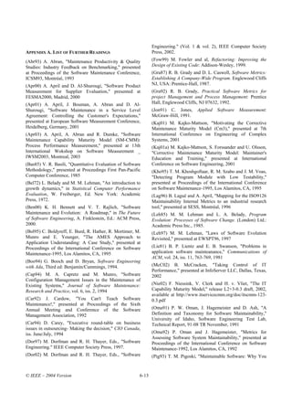 Engineering." (Vol. 1 & vol. 2), IEEE Computer Society
APPENDIX A. LIST OF FURTHER READINGS                            Press, 2002.

(Abr93) A. Abran, "Maintenance Productivity & Quality           (Fow99) M. Fowler and al, Refactoring: Improving the
Studies: Industry Feedback on Benchmarking," presented          Design of Existing Code: Addison-Wesley, 1999.
at Proceedings of the Software Maintenance Conference,          (Gra87) R. B. Grady and D. L. Caswell, Software Metrics:
ICSM93, Montréal, 1993                                          Establishing A Company-Wide Program. Englewood Cliffs
(Apr00) A. April and D. Al-Shurougi, "Software Product          NJ, USA: Prentice-Hall, 1987.
Measurement for Supplier Evaluation," presented at              (Gra92) R. B. Grady, Practical Software Metrics for
FESMA2000, Madrid, 2000                                         project Management and Process Management: Prentice
(Apr01) A. April, J. Bouman, A. Abran and D. Al-                Hall, Englewood Cliffs, NJ 07632, 1992.
Shurougi, "Software Maintenance in a Service Level              (Jon91) C. Jones,      Applied   Software   Measurement:
Agreement: Controlling the Customer's Expectations,"            McGraw-Hill, 1991.
presented at European Software Measurement Conference,          (Kaj01) M. Kajko-Mattson, "Motivating the Corrective
Heidelberg, Germany, 2001                                       Maintenance Maturity Model (Cm3)," presented at 7th
(Apr03) A. April, A. Abran and R. Dumke, "Software              International Conference on Engineering of Complex
Maintenance Capability Maturity Model (SM-CMM):                 Systems, 2001
Process Performance Measurement," presented at 13th             (Kaj01a) M. Kajko-Mattson, S. Forssander and U. Olsson,
International Wokshop on Software Measurement _                 "Corrective Maintenance Maturity Model: Maintainer's
IWSM2003, Montreal, 2003                                        Education and Training," presented at International
(Bas85) V. R. Basili, "Quantitative Evaluation of Software      Conference on Software Engineering, 2001
Methodology," presented at Proceedings First Pan-Pacific        (Kho95) T. M. Khoshgoftaar, R. M. Szabo and J. M. Voas,
Computer Conference, 1985                                       "Detecting Program Module with Low Testability,"
(Bel72) L. Belady and M. M. Lehman, "An introduction to         presented at Proceedings of the International Conference
growth dynamics," in Statistical Computer Performance           on Software Maintenance-1995, Los Alamitos, CA, 1995
Evaluation, W. Freiberger, Ed. New York: Academic               (Lag96) B. Laguë and A. April, "Mapping for the ISO9126
Press, 1972.                                                    Maintainability Internal Metrics to an industrial research
(Ben00) K. H. Bennett and V. T. Rajlich, "Software              tool," presented at SESS, Montréal, 1996
Maintenance and Evolution: A Roadmap," in The Future            (Leh85) M. M. Lehman and L. A. Belady, Program
of Software Engineering, A. Finklestein, Ed.: ACM Press,        Evolution: Processes of Software Change. (London) Ltd.:
2000.                                                           Academic Press Inc., 1985.
(Bol95) C. Boldyreff, E. Burd, R. Hather, R. Mortimer, M.       (Leh97) M. M. Lehman, "Laws of Software Evolution
Munro and E. Younger, "The AMES Approach to                     Revisited," presented at EWSPT96, 1997
Application Understanding: A Case Study," presented at
Proceedings of the International Conference on Software         (Lie81) B. P. Lientz and E. B. Swanson, "Problems in
Maintenance-1995, Los Alamitos, CA, 1995                        application software mainteanance," Communications of
                                                                ACM, vol. 24, iss. 11, 763-769, 1981
(Boo94) G. Booch and D. Bryan, Software Engineering
with Ada, Third ed: Benjamin/Cummings, 1994.                    (McC02) B. McCracken, "Taking Control of IT
                                                                Performance," presented at InfoServer LLC, Dallas, Texas,
(Cap94) M. A. Capretz and M. Munro, "Software                   2002
Configuration Management Issues in the Maintenance of
Existing Systems," Journal of Software Maintenance:             (Nie02) F. Niessink, V. Clerk and H. v. Vliet, "The IT
Research and Practice, vol. 6, iss. 2, 1994                     Capability Maturity Model," release L2+3-0.3 draft, 2002,
                                                                available at http://www.itservicecmm.org/doc/itscmm-123-
(Car92) J. Cardow, "You Can't Teach Software                    0.3.pdf
Maintenance!," presented at Proceedings of the Sixth
Annual Meeting and Conference of the Software                   (Oma91) P. W. Oman, J. Hagemeister and D. Ash, "A
Management Association, 1992                                    Definition and Taxonomy for Software Maintainability,"
                                                                University of Idaho, Software Engineering Test Lab,
(Car94) D. Carey, "Executive round-table on business            Technical Report, 91-08 TR November, 1991
issues in outsourcing- Making the decision," CIO Canada,
iss. June/July, 1994                                            (Oma92) P. Oman and J. Hagemeister, "Metrics for
                                                                Assessing Software System Maintainability," presented at
(Dor97) M. Dorfman and R. H. Thayer, Eds., "Software            Proceedings of the International Conference on Software
Engineering." IEEE Computer Society Press, 1997.                Maintenance-1992, Los Alamitos, CA, 1992
(Dor02) M. Dorfman and R. H. Thayer, Eds., "Software            (Pig93) T. M. Pigoski, "Maintainable Software: Why You



© IEEE – 2004 Version                                    6-13
 
