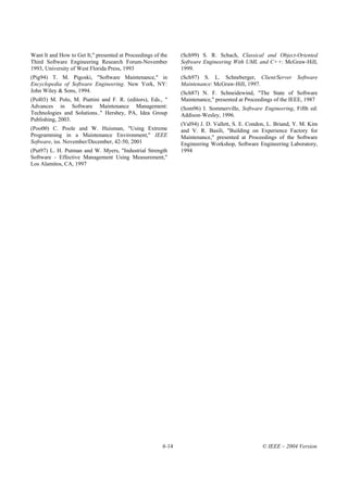 Want It and How to Get It," presented at Proceedings of the    (Sch99) S. R. Schach, Classical and Object-Oriented
Third Software Engineering Research Forum-November             Software Engineering With UML and C++: McGraw-Hill,
1993, University of West Florida Press, 1993                   1999.
(Pig94) T. M. Pigoski, "Software Maintenance," in              (Sch97) S. L. Schneberger, Client/Server Software
Encyclopedia of Software Engineering. New York, NY:            Maintenance: McGraw-Hill, 1997.
John Wiley & Sons, 1994.                                       (Sch87) N. F. Schneidewind, "The State of Software
(Pol03) M. Polo, M. Piattini and F. R. (editors), Eds., "      Maintenance," presented at Proceedings of the IEEE, 1987
Advances in Software Maintenance Management:                   (Som96) I. Sommerville, Software Engineering, Fifth ed:
Technologies and Solutions.." Hershey, PA, Idea Group          Addison-Wesley, 1996.
Publishing, 2003.
                                                               (Val94) J. D. Vallett, S. E. Condon, L. Briand, Y. M. Kim
(Poo00) C. Poole and W. Huisman, "Using Extreme                and V. R. Basili, "Building on Experience Factory for
Programming in a Maintenance Environment," IEEE                Maintenance," presented at Proceedings of the Software
Software, iss. November/December, 42-50, 2001                  Engineering Workshop, Software Engineering Laboratory,
(Put97) L. H. Putman and W. Myers, "Industrial Strength        1994
Software - Effective Management Using Measurement,"
Los Alamitos, CA, 1997




                                                        6-14                                    © IEEE – 2004 Version
 