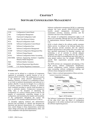 CHAPTER 7
                     SOFTWARE CONFIGURATION MANAGEMENT

                                                                      Software configuration management (SCM) is a supporting
ACRONYMS                                                              software life cycle process (IEEE12207.0-96) which
                                                                      benefits   project    management,      development and
CCB           Configuration Control Board                             maintenance activities, assurance activities, and the
CM            Configuration Management                                customers and users of the end-product.
FCA           Functional Configuration Audit                          The concepts of configuration management apply to all
MTBF          Mean Time Between Failures                              items to be controlled, although there are some differences
                                                                      in implementation between hardware CM and software
PCA           Physical Configuration Audit                            CM.
SCCB          Software Configuration Control Board                    SCM is closely related to the software quality assurance
SCI           Software Configuration Item                             (SQA) activity. As defined in the Software Quality KA,
SCM           Software Configuration Management                       SQA processes provide assurance that the software
                                                                      products and processes in the project life cycle conform to
SCMP          Software Configuration Management Plan                  their specified requirements by planning, enacting, and
SCR           Software Change Request                                 performing a set of activities to provide adequate
                                                                      confidence that quality is being built into the software.
SCSA          Software Configuration Status Accounting
                                                                      SCM activities help in accomplishing these SQA goals. In
SEI/CMMi      Software Engineering Institute’s Capability             some project contexts (see, for example, IEEE730-02),
              Maturity Model Integration                              specific SQA requirements prescribe certain SCM
SQA           Software Quality Assurance                              activities.
SRS           Software Requirement Specification                      The SCM activities are: management and planning of the
                                                                      SCM process, software configuration identification,
USNRC         U.S. Nuclear Regulatory Commission
                                                                      software configuration control, software configuration
                                                                      status accounting, software configuration auditing, and
INTRODUCTION                                                          software release management and delivery.
A system can be defined as a collection of components                 Figure 1 shows a stylized representation of these activities.
organized to accomplish a specific function or set of                    Coordination of Change Activities (“Code Management”)

functions (IEEE 610.12-90). The configuration of a system                            Authorization of Changes
                                                                                        (Should changes be made?)
                                                                                                                             Supports
                                                                                                                              Customer
is the functional and/or physical characteristics of                                                                           Maintenance Team


hardware, firmware, or software, or a combination of these,                                     Status for: Project Management
                                                                                                             Product Assurance                    Physical &
as set forth in technical documentation and achieved in a                                                     Development Team                     Functional
                                                                                                                                                     Completeness
product. (Buc96) It can also be thought of as a collection
of specific versions of hardware, firmware, or software                  Mgmt. &             Control          Status              Release         Auditing
                                                                         Planning                           Accounting           Processing
items combined according to specific build procedures to                                    Management

serve a particular purpose. Configuration management                     SCMP
                                                                                           Development
                                                                                              Team
(CM), then, is the discipline of identifying the
configuration of a system at distinct points in time for the                                              Configuration Identification
purpose of systematically controlling changes to the
configuration, and maintaining the integrity and traceability                                     Figure 1. SCM Activities
of the configuration throughout the system life
                                                                      The Software Configuration Management KA is related to
cycle.(Ber97) It is formally defined (IEEE610.12-90) as:
                                                                      all the other KAs, since the object of configuration
“A discipline applying technical and administrative                   management is the artifact produced and used throughout
direction and surveillance to: identify and document the              the software engineering process.
functional and physical characteristics of a configuration
item, control changes to those characteristics, record and
report change processing and implementation status, and
verify compliance with specified requirements.”



© IEEE – 2004 Version                                           7–1
 