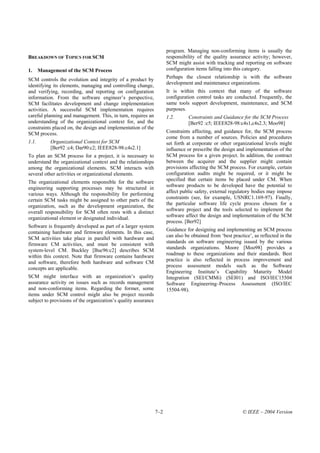 program. Managing non-conforming items is usually the
BREAKDOWN OF TOPICS FOR SCM                                           responsibility of the quality assurance activity; however,
                                                                      SCM might assist with tracking and reporting on software
1.     Management of the SCM Process                                  configuration items falling into this category.

SCM controls the evolution and integrity of a product by              Perhaps the closest relationship is with the software
identifying its elements, managing and controlling change,            development and maintenance organizations.
and verifying, recording, and reporting on configuration              It is within this context that many of the software
information. From the software engineer’s perspective,                configuration control tasks are conducted. Frequently, the
SCM facilitates development and change implementation                 same tools support development, maintenance, and SCM
activities. A successful SCM implementation requires                  purposes.
careful planning and management. This, in turn, requires an           1.2.      Constraints and Guidance for the SCM Process
understanding of the organizational context for, and the                        [Ber92 :c5; IEEE828-98:c4s1,c4s2.3; Moo98]
constraints placed on, the design and implementation of the
SCM process.                                                          Constraints affecting, and guidance for, the SCM process
                                                                      come from a number of sources. Policies and procedures
1.1.        Organizational Context for SCM                            set forth at corporate or other organizational levels might
            [Ber92 :c4; Dar90:c2; IEEE828-98:c4s2.1]                  influence or prescribe the design and implementation of the
To plan an SCM process for a project, it is necessary to              SCM process for a given project. In addition, the contract
understand the organizational context and the relationships           between the acquirer and the supplier might contain
among the organizational elements. SCM interacts with                 provisions affecting the SCM process. For example, certain
several other activities or organizational elements.                  configuration audits might be required, or it might be
The organizational elements responsible for the software              specified that certain items be placed under CM. When
                                                                      software products to be developed have the potential to
engineering supporting processes may be structured in
various ways. Although the responsibility for performing              affect public safety, external regulatory bodies may impose
certain SCM tasks might be assigned to other parts of the             constraints (see, for example, USNRC1.169-97). Finally,
                                                                      the particular software life cycle process chosen for a
organization, such as the development organization, the
overall responsibility for SCM often rests with a distinct            software project and the tools selected to implement the
organizational element or designated individual.                      software affect the design and implementation of the SCM
                                                                      process. [Ber92]
Software is frequently developed as part of a larger system
                                                                      Guidance for designing and implementing an SCM process
containing hardware and firmware elements. In this case,
                                                                      can also be obtained from ‘best practice’, as reflected in the
SCM activities take place in parallel with hardware and
firmware CM activities, and must be consistent with                   standards on software engineering issued by the various
system-level CM. Buckley [Buc96:c2] describes SCM                     standards organizations. Moore [Moo98] provides a
                                                                      roadmap to these organizations and their standards. Best
within this context. Note that firmware contains hardware
and software, therefore both hardware and software CM                 practice is also reflected in process improvement and
                                                                      process assessment models such as the Software
concepts are applicable.
                                                                      Engineering Institute’s Capability Maturity Model
SCM might interface with an organization’s quality                    Integration (SEI/CMMi) (SEI01) and ISO/IEC15504
assurance activity on issues such as records management               Software Engineering–Process Assessment (ISO/IEC
and non-conforming items. Regarding the former, some                  15504-98).
items under SCM control might also be project records
subject to provisions of the organization’s quality assurance




                                                                7–2                                        © IEEE – 2004 Version
 