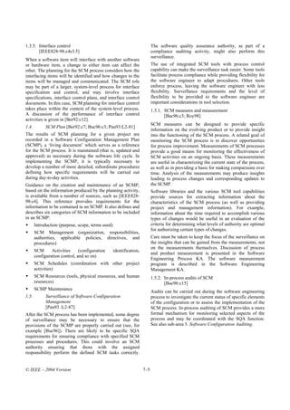 1.3.5. Interface control                                                   The software quality assurance authority, as part of a
       [IEEE828-98:c4s3.5]                                                 compliance auditing activity, might also perform this
                                                                           surveillance.
When a software item will interface with another software
or hardware item, a change to either item can affect the                   The use of integrated SCM tools with process control
other. The planning for the SCM process considers how the                  capability can make the surveillance task easier. Some tools
interfacing items will be identified and how changes to the                facilitate process compliance while providing flexibility for
items will be managed and communicated. The SCM role                       the software engineer to adapt procedures. Other tools
may be part of a larger, system-level process for interface                enforce process, leaving the software engineer with less
specification and control, and may involve interface                       flexibility. Surveillance requirements and the level of
specifications, interface control plans, and interface control             flexibility to be provided to the software engineer are
documents. In this case, SCM planning for interface control                important considerations in tool selection.
takes place within the context of the system-level process.                1.5.1. SCM measures and measurement
A discussion of the performance of interface control                              [Buc96:c3; Roy98]
activities is given in [Ber92:c12].
                                                                           SCM measures can be designed to provide specific
1.4.         SCM Plan [Ber92:c7; Buc96:c3; Pau93:L2-81]
                                                                           information on the evolving product or to provide insight
The results of SCM planning for a given project are                        into the functioning of the SCM process. A related goal of
recorded in a Software Configuration Management Plan                       monitoring the SCM process is to discover opportunities
(SCMP), a ‘living document’ which serves as a reference                    for process improvement. Measurements of SCM processes
for the SCM process. It is maintained (that is, updated and                provide a good means for monitoring the effectiveness of
approved) as necessary during the software life cycle. In                  SCM activities on an ongoing basis. These measurements
implementing the SCMP, it is typically necessary to                        are useful in characterizing the current state of the process,
develop a number of more detailed, subordinate procedures                  as well as in providing a basis for making comparisons over
defining how specific requirements will be carried out                     time. Analysis of the measurements may produce insights
during day-to-day activities.                                              leading to process changes and corresponding updates to
Guidance on the creation and maintenance of an SCMP,                       the SCMP.
based on the information produced by the planning activity,                Software libraries and the various SCM tool capabilities
is available from a number of sources, such as [IEEE828-                   provide sources for extracting information about the
98:c4]. This reference provides requirements for the                       characteristics of the SCM process (as well as providing
information to be contained in an SCMP. It also defines and                project and management information). For example,
describes six categories of SCM information to be included                 information about the time required to accomplish various
in an SCMP:                                                                types of changes would be useful in an evaluation of the
       Introduction (purpose, scope, terms used)                           criteria for determining what levels of authority are optimal
                                                                           for authorizing certain types of changes.
       SCM Management (organization, responsibilities,
       authorities, applicable policies, directives, and                   Care must be taken to keep the focus of the surveillance on
       procedures)                                                         the insights that can be gained from the measurements, not
                                                                           on the measurements themselves. Discussion of process
       SCM      Activities     (configuration      identification,
                                                                           and product measurement is presented in the Software
       configuration control, and so on)
                                                                           Engineering Process KA. The software measurement
       SCM Schedules (coordination with other project                      program is described in the Software Engineering
       activities)                                                         Management KA.
       SCM Resources (tools, physical resources, and human                 1.5.2. In-process audits of SCM
       resources)                                                                 [Buc96:c15]
       SCMP Maintenance
                                                                           Audits can be carried out during the software engineering
1.5.         Surveillance of Software Configuration                        process to investigate the current status of specific elements
             Management                                                    of the configuration or to assess the implementation of the
             [Pau93 :L2-87]                                                SCM process. In-process auditing of SCM provides a more
After the SCM process has been implemented, some degree                    formal mechanism for monitoring selected aspects of the
of surveillance may be necessary to ensure that the                        process and may be coordinated with the SQA function.
provisions of the SCMP are properly carried out (see, for                  See also sub-area 5. Software Configuration Auditing.
example [Buc96]). There are likely to be specific SQA
requirements for ensuring compliance with specified SCM
processes and procedures. This could involve an SCM
authority ensuring that those with the assigned
responsibility perform the defined SCM tasks correctly.


© IEEE – 2004 Version                                                7–5
 