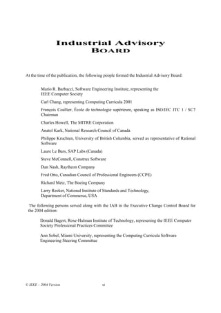 Industrial Advisory
                        BOARD


At the time of the publication, the following people formed the Industrial Advisory Board:


         Mario R. Barbacci, Software Engineering Institute, representing the
         IEEE Computer Society
         Carl Chang, representing Computing Curricula 2001
         François Coallier, École de technologie supérieure, speaking as ISO/IEC JTC 1 / SC7
         Chairman
         Charles Howell, The MITRE Corporation
         Anatol Kark, National Research Council of Canada
         Philippe Kruchten, University of British Columbia, served as representative of Rational
         Software
         Laure Le Bars, SAP Labs (Canada)
         Steve McConnell, Construx Software
         Dan Nash, Raytheon Company
         Fred Otto, Canadian Council of Professional Engineers (CCPE)
         Richard Metz, The Boeing Company
         Larry Reeker, National Institute of Standards and Technology,
         Department of Commerce, USA

  The following persons served along with the IAB in the Executive Change Control Board for
 the 2004 edition:

        Donald Bagert, Rose-Hulman Institute of Technology, represening the IEEE Computer
        Society Professional Practices Committee

        Ann Sobel, Miami University, representing the Computing Curricula Software
        Engineering Steering Committee




© IEEE – 2004 Version                      xi
 
