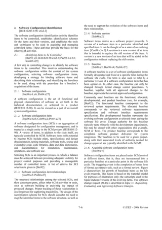 the need to support the evolution of the software items and
2.     Software Configuration Identification                           their relationships.
       [IEEE12207.0-96 :c6s2.2]
                                                                       2.1.4. Software version
The software configuration identification activity identifies                 [Bab86:c2]
items to be controlled, establishes identification schemes
for the items and their versions, and establishes the tools            Software items evolve as a software project proceeds. A
and techniques to be used in acquiring and managing                    version of a software item is a particular identified and
controlled items. These activities provide the basis for the           specified item. It can be thought of as a state of an evolving
other SCM activities.                                                  item. [Con98:c3-c5] A revision is a new version of an item
                                                                       that is intended to replace the old version of the item. A
2.1.        Identifying Items to be Controlled
                                                                       variant is a new version of an item that will be added to the
            [Ber92 :c8; IEEE828-98:c4s3.1; Pau93 :L2-83;
                                                                       configuration without replacing the old version.
            Som05:c29]
A first step in controlling change is to identify the software         2.1.5. Baseline
items to be controlled. This involves understanding the                       [Bab86:c5; Buc96:c4; Pre04:c27]
software configuration within the context of the system                A software baseline is a set of software configuration items
configuration, selecting software configuration items,                 formally designated and fixed at a specific time during the
developing a strategy for labeling software items and                  software life cycle. The term is also used to refer to a
describing their relationships, and identifying the baselines          particular version of a software configuration item that has
to be used, along with the procedure for a baseline’s                  been agreed on. In either case, the baseline can only be
acquisition of the items.                                              changed through formal change control procedures. A
2.1.1. Software configuration                                          baseline, together with all approved changes to the
       [Buc96:c4; c6, Pre04:c27]                                       baseline, represents the current approved configuration.
                                                                       Commonly used baselines are the functional, allocated,
A software configuration is the set of functional and
                                                                       developmental, and product baselines (see, for example,
physical characteristics of software as set forth in the
                                                                       [Ber92]). The functional baseline corresponds to the
technical documentation or achieved in a product
                                                                       reviewed system requirements. The allocated baseline
(IEEE610.12-90). It can be viewed as a part of an overall
                                                                       corresponds to the reviewed software requirements
system configuration.
                                                                       specification and software interface requirements
2.1.2. Software configuration item                                     specification. The developmental baseline represents the
       [Buc96:c4;c6; Con98:c2; Pre04:c27]                              evolving software configuration at selected times during the
                                                                       software life cycle. Change authority for this baseline
A software configuration item (SCI) is an aggregation of               typically rests primarily with the development organization,
software designated for configuration management, and is               but may be shared with other organizations (for example,
treated as a single entity in the SCM process (IEEE610.12-             SCM or Test). The product baseline corresponds to the
90). A variety of items, in addition to the code itself, are           completed software product delivered for system
typically controlled by SCM. Software items with potential             integration. The baselines to be used for a given project,
to become SCIs include plans, specifications and design                along with their associated levels of authority needed for
documentation, testing materials, software tools, source and
                                                                       change approval, are typically identified in the SCMP.
executable code, code libraries, data and data dictionaries,
and documentation for installation, maintenance,                       2.1.6. Acquiring software configuration items
operations, and software use.                                                 [Buc96:c4]
Selecting SCIs is an important process in which a balance              Software configuration items are placed under SCM control
must be achieved between providing adequate visibility for             at different times; that is, they are incorporated into a
project control purposes and providing a manageable                    particular baseline at a particular point in the software life
number of controlled items. A list of criteria for SCI                 cycle. The triggering event is the completion of some form
selection is given in [Ber92].                                         of formal acceptance task, such as a formal review. Figure
2.1.3. Software configuration item relationships                       2 characterizes the growth of baselined items as the life
       [Con98:c2; Pre04:c27]                                           cycle proceeds. This figure is based on the waterfall model
                                                                       for purposes of illustration only; the subscripts used in the
The structural relationships among the selected SCIs, and              figure indicate versions of the evolving items. The software
their constituent parts, affect other SCM activities or tasks,         change request (SCR) is described in topic 3.1 Requesting,
such as software building or analyzing the impact of                   Evaluating, and Approving Software Changes.
proposed changes. Proper tracking of these relationships is
also important for supporting traceability. The design of the
identification scheme for SCIs should consider the need to
map the identified items to the software structure, as well as


                                                                 7–6                                        © IEEE – 2004 Version
 