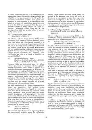 of criteria, such as the criticality of the item involved, the         activities might contain provisions which cannot be
nature of the change (for example, impact on budget and                satisfied at the designated point in the life cycle. A
schedule), or the current point in the life cycle. The                 deviation is an authorization to depart from a provision
composition of the CCBs used for a given system varies                 prior to the development of the item. A waiver is an
depending on these criteria (an SCM representative would               authorization to use an item, following its development,
always be present). All stakeholders, appropriate to the               that departs from the provision in some way. In these cases,
level of the CCB, are represented. When the scope of                   a formal process is used for gaining approval for deviations
authority of a CCB is strictly software, it is known as a              from, or waivers of, the provisions.
Software Configuration Control Board (SCCB). The
activities of the CCB are typically subject to software                4.     Software Configuration Status Accounting
quality audit or review.                                                      [IEEE12207.0-96 :c6s2.4; Pau93 :L2-85; Pre04:c27;
                                                                              Som05:c29]
3.1.2. Software change request process
       [Buc96:c9,c11; Pre04:c27]                                       Software configuration status accounting (SCSA) is the
                                                                       recording and reporting of information needed for effective
An effective software change request (SCR) process                     management of the software configuration.
requires the use of supporting tools and procedures ranging
from paper forms and a documented procedure to an                      4.1.        Software Configuration Status Information
electronic tool for originating change requests, enforcing                         [Buc96 :c13; IEEE828-98:c4s3.3]
the flow of the change process, capturing CCB decisions,               The SCSA activity designs and operates a system for the
and reporting change process information. A link between               capture and reporting of necessary information as the life
this tool capability and the problem reporting system can              cycle proceeds. As in any information system, the
facilitate the tracking of solutions for reported problems.            configuration status information to be managed for the
Change process descriptions and supporting forms                       evolving configurations must be identified, collected, and
(information) are given in a variety of references, for                maintained. Various information and measurements are
example [Ber92:c9].                                                    needed to support the SCM process and to meet the
3.2.      Implementing Software Changes                                configuration status reporting needs of management,
          [Bab86 :c6; Ber92 :c9; Buc96 :c9,c11; IEEE828-               software engineering, and other related activities. The types
          98:c4s3.2.4; Pre04:c27; Som05:c29]                           of information available include the approved configuration
                                                                       identification, as well as the identification and current
Approved SCRs are implemented using the defined                        implementation status of changes, deviations, and waivers.
software procedures in accordance with the applicable                  A partial list of important data elements is given in
schedule requirements. Since a number of approved SCRs                 [Ber92:c10].
might be implemented simultaneously, it is necessary to
provide a means for tracking which SCRs are incorporated               Some form of automated tool support is necessary to
into particular software versions and baselines. As part of            accomplish the SCSA data collection and reporting tasks.
the closure of the change process, completed changes may               This could be a database capability, or it could be a stand-
undergo configuration audits and software quality                      alone tool or a capability of a larger, integrated tool
verification. This includes ensuring that only approved                environment.
changes have been made. The change request process                     4.2.        Software Configuration Status Reporting
described above will typically document the SCM (and                               [Ber92 :c10; Buc96 :c13]
other) approval information for the change.                            Reported information can be used by various organizational
The actual implementation of a change is supported by the              and project elements, including the development team, the
library tool capabilities, which provide version                       maintenance team, project management, and software
management and code repository support. At a minimum,                  quality activities. Reporting can take the form of ad hoc
these tools provide check-in/out and associated version                queries to answer specific questions or the periodic
control capabilities. More powerful tools can support                  production of pre-designed reports. Some information
parallel development and geographically distributed                    produced by the status accounting activity during the
environments. These tools may be manifested as separate                course of the life cycle might become quality assurance
specialized applications under the control of an independent           records.
SCM group. They may also appear as an integrated part of               In addition to reporting the current status of the
the software engineering environment. Finally, they may be             configuration, the information obtained by the SCSA can
as elementary as a rudimentary change control system                   serve as a basis for various measurements of interest to
provided with an operating system.                                     management, development, and SCM. Examples include
3.3.      Deviations and Waivers                                       the number of change requests per SCI and the average
          [Ber92 :c9; Buc96 :c12]                                      time needed to implement a change request.
The constraints imposed on a software engineering effort or
the specifications produced during the development


                                                                 7–8                                       © IEEE – 2004 Version
 