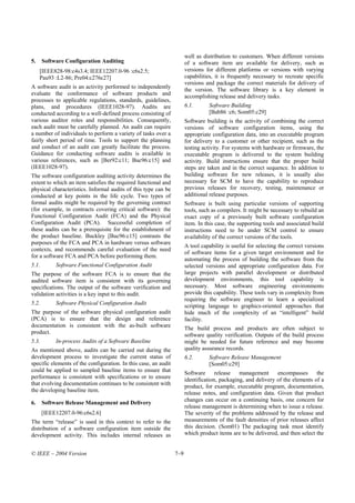 well as distribution to customers. When different versions
5.     Software Configuration Auditing                                 of a software item are available for delivery, such as
     [IEEE828-98:c4s3.4; IEEE12207.0-96 :c6s2.5;                       versions for different platforms or versions with varying
     Pau93 :L2-86; Pre04:c276c27]                                      capabilities, it is frequently necessary to recreate specific
                                                                       versions and package the correct materials for delivery of
A software audit is an activity performed to independently
                                                                       the version. The software library is a key element in
evaluate the conformance of software products and                      accomplishing release and delivery tasks.
processes to applicable regulations, standards, guidelines,
plans, and procedures (IEEE1028-97). Audits are                        6.1.      Software Building
conducted according to a well-defined process consisting of                      [Bab86 :c6; Som05:c29]
various auditor roles and responsibilities. Consequently,              Software building is the activity of combining the correct
each audit must be carefully planned. An audit can require             versions of software configuration items, using the
a number of individuals to perform a variety of tasks over a           appropriate configuration data, into an executable program
fairly short period of time. Tools to support the planning             for delivery to a customer or other recipient, such as the
and conduct of an audit can greatly facilitate the process.            testing activity. For systems with hardware or firmware, the
Guidance for conducting software audits is available in                executable program is delivered to the system building
various references, such as [Ber92:c11; Buc96:c15] and                 activity. Build instructions ensure that the proper build
(IEEE1028-97).                                                         steps are taken and in the correct sequence. In addition to
The software configuration auditing activity determines the            building software for new releases, it is usually also
extent to which an item satisfies the required functional and          necessary for SCM to have the capability to reproduce
physical characteristics. Informal audits of this type can be          previous releases for recovery, testing, maintenance or
conducted at key points in the life cycle. Two types of                additional release purposes.
formal audits might be required by the governing contract              Software is built using particular versions of supporting
(for example, in contracts covering critical software): the            tools, such as compilers. It might be necessary to rebuild an
Functional Configuration Audit (FCA) and the Physical                  exact copy of a previously built software configuration
Configuration Audit (PCA). Successful completion of                    item. In this case, the supporting tools and associated build
these audits can be a prerequisite for the establishment of            instructions need to be under SCM control to ensure
the product baseline. Buckley [Buc96:c15] contrasts the                availability of the correct versions of the tools.
purposes of the FCA and PCA in hardware versus software
                                                                       A tool capability is useful for selecting the correct versions
contexts, and recommends careful evaluation of the need
                                                                       of software items for a given target environment and for
for a software FCA and PCA before performing them.
                                                                       automating the process of building the software from the
5.1.        Software Functional Configuration Audit                    selected versions and appropriate configuration data. For
The purpose of the software FCA is to ensure that the                  large projects with parallel development or distributed
audited software item is consistent with its governing                 development environments, this tool capability is
specifications. The output of the software verification and            necessary. Most software engineering environments
validation activities is a key input to this audit.                    provide this capability. These tools vary in complexity from
                                                                       requiring the software engineer to learn a specialized
5.2.        Software Physical Configuration Audit                      scripting language to graphics-oriented approaches that
The purpose of the software physical configuration audit               hide much of the complexity of an “intelligent” build
(PCA) is to ensure that the design and reference                       facility.
documentation is consistent with the as-built software                 The build process and products are often subject to
product.                                                               software quality verification. Outputs of the build process
5.3.        In-process Audits of a Software Baseline                   might be needed for future reference and may become
As mentioned above, audits can be carried out during the               quality assurance records.
development process to investigate the current status of               6.2.      Software Release Management
specific elements of the configuration. In this case, an audit                   [Som05:c29]
could be applied to sampled baseline items to ensure that              Software      release   management      encompasses      the
performance is consistent with specifications or to ensure             identification, packaging, and delivery of the elements of a
that evolving documentation continues to be consistent with
                                                                       product, for example, executable program, documentation,
the developing baseline item.                                          release notes, and configuration data. Given that product
                                                                       changes can occur on a continuing basis, one concern for
6.     Software Release Management and Delivery
                                                                       release management is determining when to issue a release.
       [IEEE12207.0-96:c6s2.6]                                         The severity of the problems addressed by the release and
The term “release” is used in this context to refer to the             measurements of the fault densities of prior releases affect
distribution of a software configuration item outside the              this decision. (Som01) The packaging task must identify
development activity. This includes internal releases as               which product items are to be delivered, and then select the


© IEEE – 2004 Version                                            7–9
 