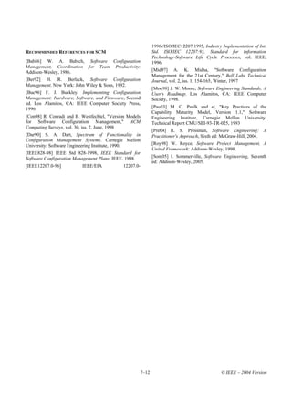 1996//ISO/IEC12207:1995, Industry Implementation of Int.
RECOMMENDED REFERENCES FOR SCM                              Std. ISO/IEC 12207:95, Standard for Information
                                                            Technology-Software Life Cycle Processes, vol. IEEE,
[Bab86] W. A. Babich, Software Configuration                1996.
Management, Coordination for Team Productivity:
Addison-Wesley, 1986.                                       [Mid97] A. K. Midha, "Software Configuration
                                                            Management for the 21st Century," Bell Labs Technical
[Ber92] H. R. Berlack, Software Configuration               Journal, vol. 2, iss. 1, 154-165, Winter, 1997
Management. New York: John Wiley & Sons, 1992.
                                                            [Moo98] J. W. Moore, Software Engineering Standards, A
[Buc96] F. J. Buckley, Implementing Configuration           User's Roadmap. Los Alamitos, CA: IEEE Computer
Management: Hardware, Software, and Firmware, Second        Society, 1998.
ed. Los Alamitos, CA: IEEE Computer Society Press,
1996.                                                       [Pau93] M. C. Paulk and al, "Key Practices of the
                                                            Capability Maturity Model, Version 1.1," Software
[Con98] R. Conradi and B. Westfechtel, "Version Models      Engineering Institute, Carnegie Mellon University,
for Software Configuration Management," ACM                 Technical Report CMU/SEI-93-TR-025, 1993
Computing Surveys, vol. 30, iss. 2, June, 1998
                                                            [Pre04] R. S. Pressman, Software Engineering: A
[Dar90] S. A. Dart, Spectrum of Functionality in            Practitioner's Approach, Sixth ed: McGraw-Hill, 2004.
Configuration Management Systems. Carnegie Mellon
University: Software Engineering Institute, 1990.           [Roy98] W. Royce, Software Project Management, A
                                                            United Framework: Addison-Wesley, 1998.
[IEEE828-98] IEEE Std 828-1998, IEEE Standard for
Software Configuration Management Plans: IEEE, 1998.        [Som05] I. Sommerville, Software Engineering, Seventh
                                                            ed: Addison-Wesley, 2005.
[IEEE12207.0-96]          IEEE/EIA           12207.0-




                                                     7–12                                    © IEEE – 2004 Version
 