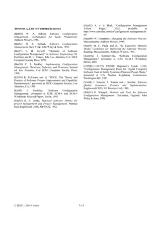 (Hoe02) A. v. d. Hoek, "Configuration Management
APPENDIX A. LIST OF FURTHER READINGS                         Yellow       Pages,"      2002,       available     at
                                                             http://www.cmtoday.com/yp/configuration_management.ht
(Bab86) W. A. Babich, Software Configuration                 ml
Management, Coordination for Team Productivity:
Addison-Wesley, 1986.                                        (Hum89) W. Humphrey, Managing the Software Process:
                                                             Massachusetts: Addison Wesley, 1989.
(Ber92) H. R. Berlack, Software Configuration
Management. New York: John Wiley & Sons, 1992.               (Pau95) M. C. Paulk and al, The Capability Maturity
                                                             Model, Guidelines for Improving the Software Process.
(Ber97) E. H. Bersoff, "Elements of Software                 Reading, Massachusetts: Addison-Wesley, 1995.
Configuration Management," in Software Engineering, M.
Dorfman and R. H. Thayer, Eds. Los Alamitos, CA: IEEE        (Som01a) I. Sommerville, "Software Configuration
Computer Society Press, 1997.                                Management," presented at ICSE SCM-6 Workshop,
                                                             Berlin, 2001
(Buc96) F. J. Buckley, Implementing Configuration
Management: Hardware, Software, and Firmware, Second         (USNRC1.169-97) USNRC Regulatory Guide 1.169,
ed. Los Alamitos, CA: IEEE Computer Society Press,           "Configuration Management Plans for Digital Computer
1996.                                                        Software Used in Safety Systems of Nuclear Power Plants,"
                                                             presented at U.S. Nuclear Regulatory Commission,
(ElE98) K. El-Emam and al, "SPICE, The Theory and            Washington DC, 1997
Practice of Software Process Improvement and Capability
Determination," presented at IEEE Computer Society, Los      (Vin88) J. Vincent, A. Waters and J. Sinclair, Software
Alamitos, CA, 1998                                           Quality Assurance: Practice and Implementation.
                                                             Englewood Cliffs, NJ: Prentice-Hall, 1988.
(Est95)   J.   Estublier,    "Software  Configuration
Management," presented at ICSE SCM-4 and SCM-5               (Whi91) D. Whitgift, Methods and Tools for Software
Workshops Selected Papers, Berlin, 1995                      Configuration Management. Chichester, England: John
                                                             Wiley & Sons, 1991.
(Gra92) R. B. Grady, Practical Software Metrics for
project Management and Process Management: Prentice
Hall, Englewood Cliffs, NJ 07632, 1992.




© IEEE – 2004 Version                                     7–13
 