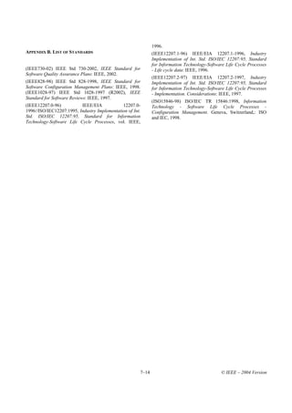 1996.
APPENDIX B. LIST OF STANDARDS                                 (IEEE12207.1-96) IEEE/EIA 12207.1-1996, Industry
                                                              Implementation of Int. Std. ISO/IEC 12207:95, Standard
                                                              for Information Technology-Software Life Cycle Processes
(IEEE730-02) IEEE Std 730-2002, IEEE Standard for             - Life cycle data: IEEE, 1996.
Software Quality Assurance Plans: IEEE, 2002.
                                                              (IEEE12207.2-97) IEEE/EIA 12207.2-1997, Industry
(IEEE828-98) IEEE Std 828-1998, IEEE Standard for             Implementation of Int. Std. ISO/IEC 12207:95, Standard
Software Configuration Management Plans: IEEE, 1998.          for Information Technology-Software Life Cycle Processes
(IEEE1028-97) IEEE Std 1028-1997 (R2002), IEEE                - Implementation. Considerations: IEEE, 1997.
Standard for Software Reviews: IEEE, 1997.
                                                              (ISO15846-98) ISO/IEC TR 15846:1998, Information
(IEEE12207.0-96)          IEEE/EIA            12207.0-        Technology - Software Life Cycle Processes -
1996//ISO/IEC12207:1995, Industry Implementation of Int.      Configuration Management. Geneva, Switzerland,: ISO
Std. ISO/IEC 12207:95, Standard for Information               and IEC, 1998.
Technology-Software Life Cycle Processes, vol. IEEE,




                                                       7–14                                    © IEEE – 2004 Version
 